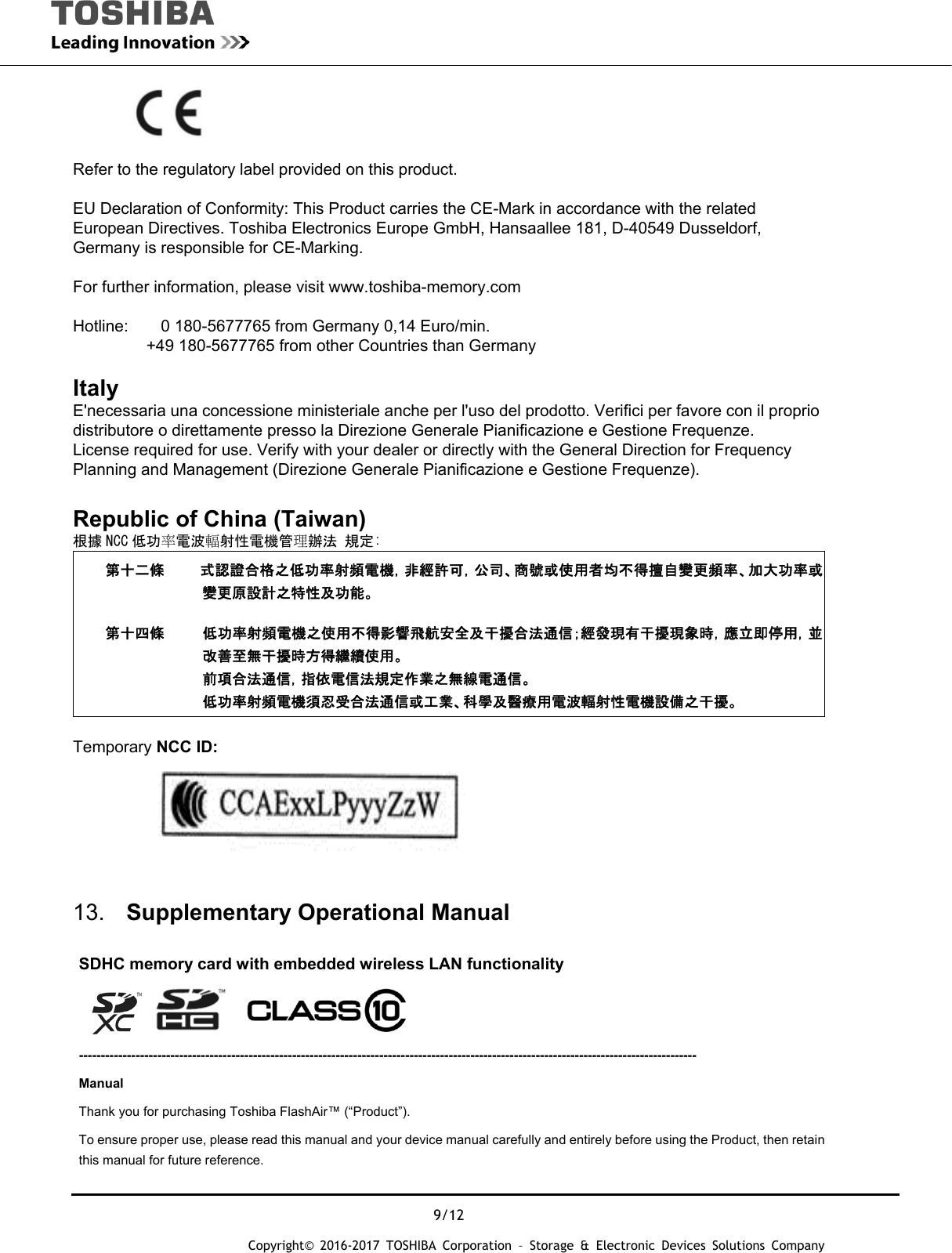  9/12 Copyright&copy; 2016-2017 TOSHIBA Corporation &ndash; Storage &amp; Electronic Devices Solutions Company                          Refer to the regulatory label provided on this product.  EU Declaration of Conformity: This Product carries the CE-Mark in accordance with the related European Directives. Toshiba Electronics Europe GmbH, Hansaallee 181, D-40549 Dusseldorf, Germany is responsible for CE-Marking.   For further information, please visit www.toshiba-memory.com   Hotline:        0 180-5677765 from Germany 0,14 Euro/min.          +49 180-5677765 from other Countries than Germany  Italy  E'necessaria una concessione ministeriale anche per l'uso del prodotto. Verifici per favore con il proprio distributore o direttamente presso la Direzione Generale Pianificazione e Gestione Frequenze. License required for use. Verify with your dealer or directly with the General Direction for Frequency Planning and Management (Direzione Generale Pianificazione e Gestione Frequenze).  Republic of China (Taiwan) 根據 NCC 低功率電波輻射性電機管理辦法 規定: 第十二條 式認證合格之低功率射頻電機，非經許可，公司、商號或使用者均不得擅自變更頻率、加大功率或變更原設計之特性及功能。 第十四條  低功率射頻電機之使用不得影響飛航安全及干擾合法通信；經發現有干擾現象時，應立即停用，並改善至無干擾時方得繼續使用。 前項合法通信，指依電信法規定作業之無線電通信。 低功率射頻電機須忍受合法通信或工業、科學及醫療用電波輻射性電機設備之干擾。  Temporary NCC ID:    13.  Supplementary Operational Manual        SDHC memory card with embedded wireless LAN functionality     ---------------------------------------------------------------------------------------------------------------------------------------------- Manual Thank you for purchasing Toshiba FlashAir&trade; (&ldquo;Product&rdquo;).     To ensure proper use, please read this manual and your device manual carefully and entirely before using the Product, then retain this manual for future reference. 