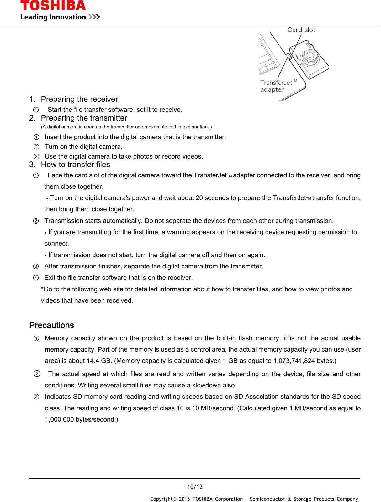 10/12 Copyright&copy; 2015 TOSHIBA Corporation &ndash; Semiconductor &amp; Storage Products Company  1.  Preparing the receiver                                       ①    Start the file transfer software, set it to receive. 2.  Preparing the transmitter (A digital camera is used as the transmitter as an example in this explanation. ) ①  Insert the product into the digital camera that is the transmitter. ②  Turn on the digital camera. ③  Use the digital camera to take photos or record videos. 3.  How to transfer files ①   Face the card slot of the digital camera toward the TransferJetTM adapter connected to the receiver, and bring them close together. ● Turn on the digital camera's power and wait about 20 seconds to prepare the TransferJetTM transfer function, then bring them close together. ② Transmission starts automatically. Do not separate the devices from each other during transmission. ● If you are transmitting for the first time, a warning appears on the receiving device requesting permission to connect. ● If transmission does not start, turn the digital camera off and then on again. ③ After transmission finishes, separate the digital camera from the transmitter. ④ Exit the file transfer software that is on the receiver. *Go to the following web site for detailed information about how to transfer files, and how to view photos and videos that have been received.  Precautions ① Memory  capacity  shown  on  the  product  is  based  on  the  built-in  flash  memory,  it  is  not  the  actual  usable memory capacity. Part of the memory is used as a control area, the actual memory capacity you can use (user area) is about 14.4 GB. (Memory capacity is calculated given 1 GB as equal to 1,073,741,824 bytes.) ②   The  actual  speed  at  which  files  are  read  and  written  varies depending  on  the  device,  file  size  and  other conditions. Writing several small files may cause a slowdown also ③ Indicates SD memory card reading and writing speeds based on SD Association standards for the SD speed class. The reading and writing speed of class 10 is 10 MB/second. (Calculated given 1 MB/second as equal to 1,000,000 bytes/second.)    