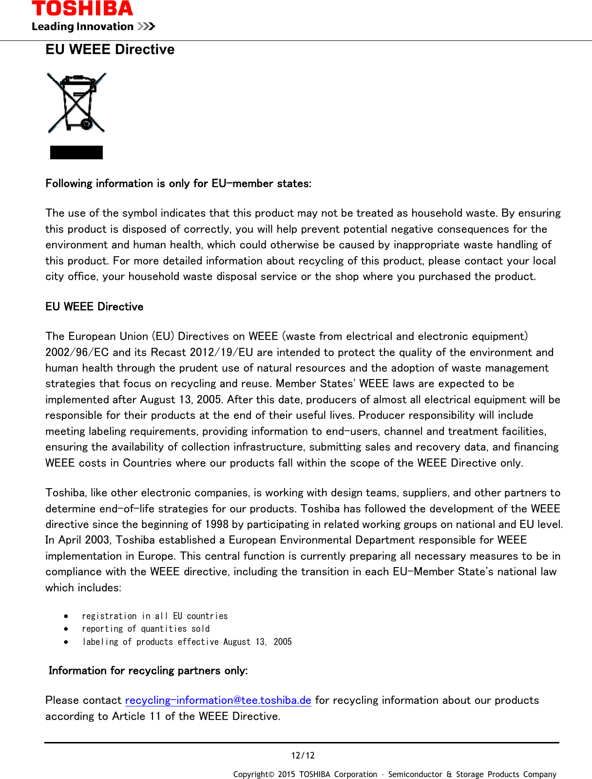  12/12 Copyright&copy; 2015 TOSHIBA Corporation &ndash; Semiconductor &amp; Storage Products Company  EU WEEE Directive  Following information is only for EU-member states: The use of the symbol indicates that this product may not be treated as household waste. By ensuring this product is disposed of correctly, you will help prevent potential negative consequences for the environment and human health, which could otherwise be caused by inappropriate waste handling of this product. For more detailed information about recycling of this product, please contact your local city office, your household waste disposal service or the shop where you purchased the product. EU WEEE Directive The European Union (EU) Directives on WEEE (waste from electrical and electronic equipment) 2002/96/EC and its Recast 2012/19/EU are intended to protect the quality of the environment and human health through the prudent use of natural resources and the adoption of waste management strategies that focus on recycling and reuse. Member States' WEEE laws are expected to be implemented after August 13, 2005. After this date, producers of almost all electrical equipment will be responsible for their products at the end of their useful lives. Producer responsibility will include meeting labeling requirements, providing information to end-users, channel and treatment facilities, ensuring the availability of collection infrastructure, submitting sales and recovery data, and financing WEEE costs in Countries where our products fall within the scope of the WEEE Directive only. Toshiba, like other electronic companies, is working with design teams, suppliers, and other partners to determine end-of-life strategies for our products. Toshiba has followed the development of the WEEE directive since the beginning of 1998 by participating in related working groups on national and EU level. In April 2003, Toshiba established a European Environmental Department responsible for WEEE implementation in Europe. This central function is currently preparing all necessary measures to be in compliance with the WEEE directive, including the transition in each EU-Member State's national law which includes: &bull; registration in all EU countries  &bull; reporting of quantities sold  &bull; labeling of products effective August 13, 2005   Information for recycling partners only: Please contact recycling-information@tee.toshiba.de for recycling information about our products according to Article 11 of the WEEE Directive. 