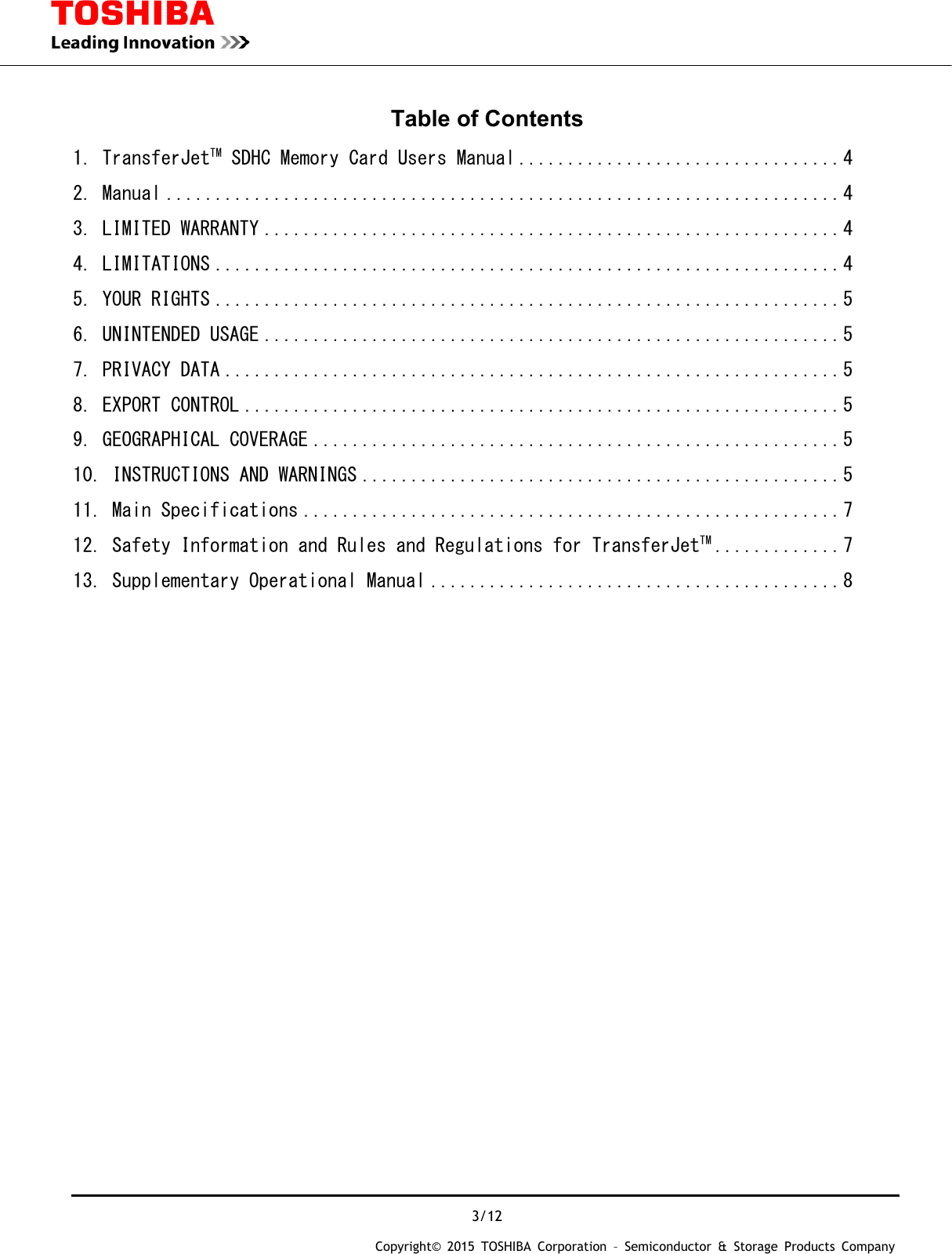  3/12 Copyright&copy; 2015 TOSHIBA Corporation &ndash; Semiconductor &amp; Storage Products Company  Table of Contents 1. TransferJetTM SDHC Memory Card Users Manual ................................. 4 2. Manual ..................................................................... 4 3. LIMITED WARRANTY ........................................................... 4 4. LIMITATIONS ................................................................ 4 5. YOUR RIGHTS ................................................................ 5 6. UNINTENDED USAGE ........................................................... 5 7. PRIVACY DATA ............................................................... 5 8. EXPORT CONTROL ............................................................. 5 9. GEOGRAPHICAL COVERAGE ...................................................... 5 10. INSTRUCTIONS AND WARNINGS ................................................. 5 11. Main Specifications ....................................................... 7 12. Safety Information and Rules and Regulations for TransferJetTM ............. 7 13. Supplementary Operational Manual .......................................... 8                            