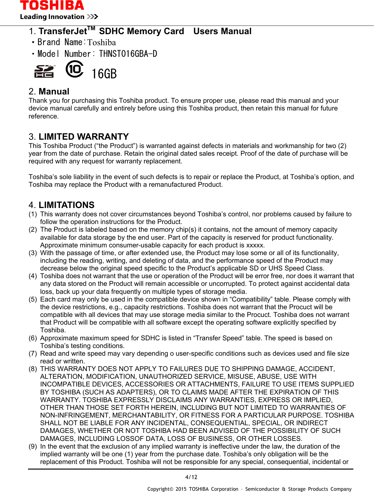  4/12 Copyright&copy; 2015 TOSHIBA Corporation &ndash; Semiconductor &amp; Storage Products Company  1. TransferJetTM SDHC Memory Card  Users Manual ・Brand Name:Toshiba ・Model Number: THNST016GBA-D   16GB  2. Manual Thank you for purchasing this Toshiba product. To ensure proper use, please read this manual and your device manual carefully and entirely before using this Toshiba product, then retain this manual for future reference.   3. LIMITED WARRANTY This Toshiba Product (&ldquo;the Product&rdquo;) is warranted against defects in materials and workmanship for two (2) year from the date of purchase. Retain the original dated sales receipt. Proof of the date of purchase will be required with any request for warranty replacement.  Toshiba&rsquo;s sole liability in the event of such defects is to repair or replace the Product, at Toshiba&rsquo;s option, and Toshiba may replace the Product with a remanufactured Product.  4. LIMITATIONS (1)  This warranty does not cover circumstances beyond Toshiba&rsquo;s control, nor problems caused by failure to follow the operation instructions for the Product. (2)  The Product is labeled based on the memory chip(s) it contains, not the amount of memory capacity available for data storage by the end user. Part of the capacity is reserved for product functionality. Approximate minimum consumer-usable capacity for each product is xxxxx. (3)  With the passage of time, or after extended use, the Product may lose some or all of its functionality, including the reading, writing, and deleting of data, and the performance speed of the Product may decrease below the original speed specific to the Product&rsquo;s applicable SD or UHS Speed Class. (4)  Toshiba does not warrant that the use or operation of the Product will be error free, nor does it warrant that any data stored on the Product will remain accessible or uncorrupted. To protect against accidental data loss, back up your data frequently on multiple types of storage media. (5)  Each card may only be used in the compatible device shown in &ldquo;Compatibility&rdquo; table. Please comply with the device restrictions, e.g., capacity restrictions. Toshiba does not warrant that the Procuct will be compatible with all devices that may use storage media similar to the Procuct. Toshiba does not warrant that Product will be compatible with all software except the operating software explicitly specified by Toshiba. (6)  Approximate maximum speed for SDHC is listed in &ldquo;Transfer Speed&rdquo; table. The speed is based on Toshiba&rsquo;s testing conditions. (7)  Read and write speed may vary depending o user-specific conditions such as devices used and file size read or written. (8)  THIS WARRANTY DOES NOT APPLY TO FAILURES DUE TO SHIPPING DAMAGE, ACCIDENT, ALTERATION, MODIFICATION, UNAUTHORIZED SERVICE, MISUSE, ABUSE, USE WITH INCOMPATIBLE DEVICES, ACCESSORIES OR ATTACHMENTS, FAILURE TO USE ITEMS SUPPLIED BY TOSHIBA (SUCH AS ADAPTERS), OR TO CLAIMS MADE AFTER THE EXPIRATION OF THIS WARRANTY. TOSHIBA EXPRESSLY DISCLAIMS ANY WARRANTIES, EXPRESS OR IMPLIED, OTHER THAN THOSE SET FORTH HEREIN, INCLUDING BUT NOT LIMITED TO WARRANTIES OF NON-INFRINGEMENT, MERCHANTABILITY, OR FITNESS FOR A PARTICULAR PURPOSE. TOSHIBA SHALL NOT BE LIABLE FOR ANY INCIDENTAL, CONSEQUENTIAL, SPECIAL, OR INDIRECT DAMAGES, WHETHER OR NOT TOSHIBA HAD BEEN ADVISED OF THE POSSIBILITY OF SUCH DAMAGES, INCLUDING LOSSOF DATA, LOSS OF BUSINESS, OR OTHER LOSSES. (9)  In the event that the exclusion of any implied warranty is ineffective under the law, the duration of the implied warranty will be one (1) year from the purchase date. Toshiba&rsquo;s only obligation will be the replacement of this Product. Toshiba will not be responsible for any special, consequential, incidental or 