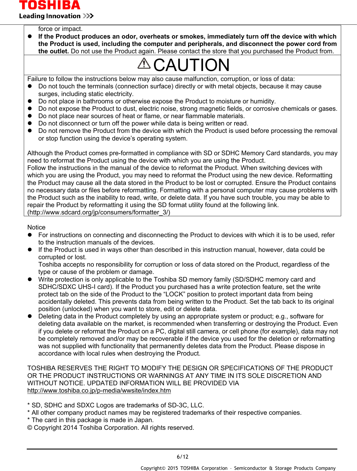  6/12 Copyright&copy; 2015 TOSHIBA Corporation &ndash; Semiconductor &amp; Storage Products Company  force or impact.  If the Product produces an odor, overheats or smokes, immediately turn off the device with which the Product is used, including the computer and peripherals, and disconnect the power cord from the outlet. Do not use the Product again. Please contact the store that you purchased the Product from. CAUTION Failure to follow the instructions below may also cause malfunction, corruption, or loss of data:   Do not touch the terminals (connection surface) directly or with metal objects, because it may cause surges, including static electricity.   Do not place in bathrooms or otherwise expose the Product to moisture or humidity.   Do not expose the Product to dust, electric noise, strong magnetic fields, or corrosive chemicals or gases.  Do not place near sources of heat or flame, or near flammable materials.   Do not disconnect or turn off the power while data is being written or read.   Do not remove the Product from the device with which the Product is used before processing the removal or stop function using the device&rsquo;s operating system.  Although the Product comes pre-formatted in compliance with SD or SDHC Memory Card standards, you may need to reformat the Product using the device with which you are using the Product. Follow the instructions in the manual of the device to reformat the Product. When switching devices with which you are using the Product, you may need to reformat the Product using the new device. Reformatting the Product may cause all the data stored in the Product to be lost or corrupted. Ensure the Product contains no necessary data or files before reformatting. Formatting with a personal computer may cause problems with the Product such as the inability to read, write, or delete data. If you have such trouble, you may be able to repair the Product by reformatting it using the SD format utility found at the following link. (http://www.sdcard.org/jp/consumers/formatter_3/)  Notice   For instructions on connecting and disconnecting the Product to devices with which it is to be used, refer to the instruction manuals of the devices.   If the Product is used in ways other than described in this instruction manual, however, data could be corrupted or lost. Toshiba accepts no responsibility for corruption or loss of data stored on the Product, regardless of the type or cause of the problem or damage.   Write protection is only applicable to the Toshiba SD memory family (SD/SDHC memory card and SDHC/SDXC UHS-I card). If the Product you purchased has a write protection feature, set the write protect tab on the side of the Product to the &ldquo;LOCK&rdquo; position to protect important data from being accidentally deleted. This prevents data from being written to the Product. Set the tab back to its original position (unlocked) when you want to store, edit or delete data.   Deleting data in the Product completely by using an appropriate system or product; e.g., software for deleting data available on the market, is recommended when transferring or destroying the Product. Even if you delete or reformat the Product on a PC, digital still camera, or cell phone (for example), data may not be completely removed and/or may be recoverable if the device you used for the deletion or reformatting was not supplied with functionality that permanently deletes data from the Product. Please dispose in accordance with local rules when destroying the Product.  TOSHIBA RESERVES THE RIGHT TO MODIFY THE DESIGN OR SPECIFICATIONS OF THE PRODUCT OR THE PRODUCT INSTRUCTIONS OR WARNINGS AT ANY TIME IN ITS SOLE DISCRETION AND WITHOUT NOTICE. UPDATED INFORMATION WILL BE PROVIDED VIA http://www.toshiba.co.jp/p-media/wwsite/index.htm  * SD, SDHC and SDXC Logos are trademarks of SD-3C, LLC. * All other company product names may be registered trademarks of their respective companies. * The card in this package is made in Japan. &copy; Copyright 2014 Toshiba Corporation. All rights reserved.   
