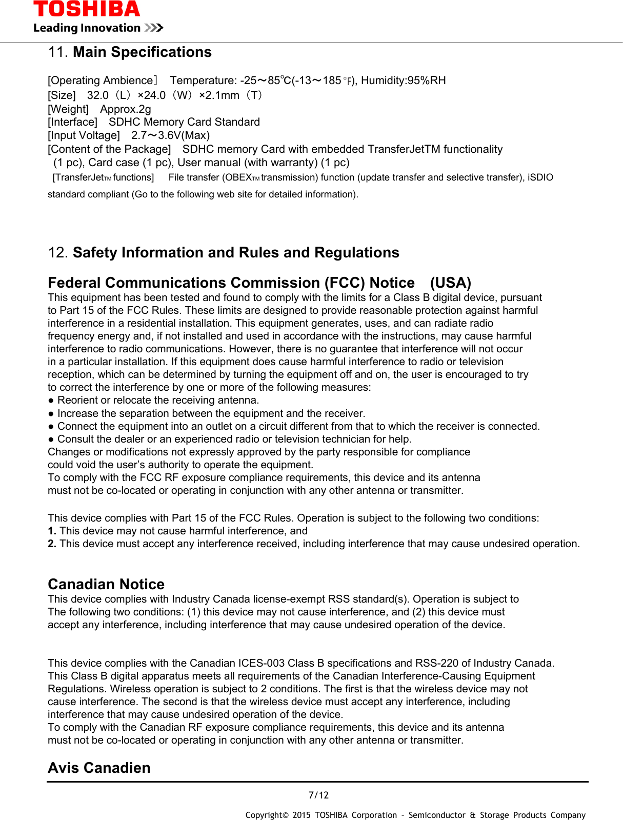  7/12 Copyright&copy; 2015 TOSHIBA Corporation &ndash; Semiconductor &amp; Storage Products Company  11. Main Specifications  [Operating Ambience］ Temperature: -25～85℃(-13～185 ), Humidity:95%RH [Size]  32.0（L）&times;24.0（W）&times;2.1mm（T） [Weight]  Approx.2g [Interface]    SDHC Memory Card Standard [Input Voltage]  2.7～3.6V(Max) [Content of the Package]    SDHC memory Card with embedded TransferJetTM functionality   (1 pc), Card case (1 pc), User manual (with warranty) (1 pc)   [TransferJetTM functions]   File transfer (OBEXTM transmission) function (update transfer and selective transfer), iSDIO standard compliant (Go to the following web site for detailed information).   12. Safety Information and Rules and Regulations  Federal Communications Commission (FCC) Notice (USA) This equipment has been tested and found to comply with the limits for a Class B digital device, pursuant to Part 15 of the FCC Rules. These limits are designed to provide reasonable protection against harmful interference in a residential installation. This equipment generates, uses, and can radiate radio frequency energy and, if not installed and used in accordance with the instructions, may cause harmful interference to radio communications. However, there is no guarantee that interference will not occur in a particular installation. If this equipment does cause harmful interference to radio or television reception, which can be determined by turning the equipment off and on, the user is encouraged to try to correct the interference by one or more of the following measures: ● Reorient or relocate the receiving antenna. ● Increase the separation between the equipment and the receiver. ● Connect the equipment into an outlet on a circuit different from that to which the receiver is connected. ● Consult the dealer or an experienced radio or television technician for help. Changes or modifications not expressly approved by the party responsible for compliance   could void the user&rsquo;s authority to operate the equipment. To comply with the FCC RF exposure compliance requirements, this device and its antenna   must not be co-located or operating in conjunction with any other antenna or transmitter.  This device complies with Part 15 of the FCC Rules. Operation is subject to the following two conditions: 1. This device may not cause harmful interference, and 2. This device must accept any interference received, including interference that may cause undesired operation.   Canadian Notice  This device complies with Industry Canada license-exempt RSS standard(s). Operation is subject to The following two conditions: (1) this device may not cause interference, and (2) this device must accept any interference, including interference that may cause undesired operation of the device.   This device complies with the Canadian ICES-003 Class B specifications and RSS-220 of Industry Canada. This Class B digital apparatus meets all requirements of the Canadian Interference-Causing Equipment Regulations. Wireless operation is subject to 2 conditions. The first is that the wireless device may not cause interference. The second is that the wireless device must accept any interference, including interference that may cause undesired operation of the device. To comply with the Canadian RF exposure compliance requirements, this device and its antenna   must not be co-located or operating in conjunction with any other antenna or transmitter.  Avis Canadien  