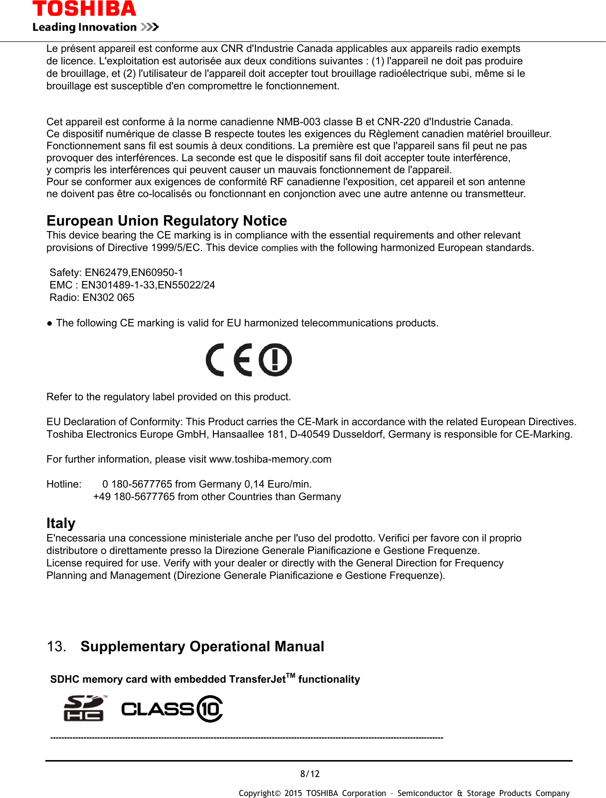  8/12 Copyright&copy; 2015 TOSHIBA Corporation &ndash; Semiconductor &amp; Storage Products Company  Le pr&eacute;sent appareil est conforme aux CNR d'Industrie Canada applicables aux appareils radio exempts de licence. L'exploitation est autoris&eacute;e aux deux conditions suivantes : (1) l'appareil ne doit pas produire   de brouillage, et (2) l'utilisateur de l'appareil doit accepter tout brouillage radio&eacute;lectrique subi, m&ecirc;me si le brouillage est susceptible d'en compromettre le fonctionnement.   Cet appareil est conforme &agrave; la norme canadienne NMB-003 classe B et CNR-220 d'Industrie Canada. Ce dispositif num&eacute;rique de classe B respecte toutes les exigences du R&egrave;glement canadien mat&eacute;riel brouilleur.   Fonctionnement sans fil est soumis &agrave; deux conditions. La premi&egrave;re est que l'appareil sans fil peut ne pas   provoquer des interf&eacute;rences. La seconde est que le dispositif sans fil doit accepter toute interf&eacute;rence,   y compris les interf&eacute;rences qui peuvent causer un mauvais fonctionnement de l'appareil. Pour se conformer aux exigences de conformit&eacute; RF canadienne l'exposition, cet appareil et son antenne ne doivent pas &ecirc;tre co-localis&eacute;s ou fonctionnant en conjonction avec une autre antenne ou transmetteur.  European Union Regulatory Notice  This device bearing the CE marking is in compliance with the essential requirements and other relevant   provisions of Directive 1999/5/EC. This device complies with the following harmonized European standards.    Safety: EN62479,EN60950-1 EMC : EN301489-1-33,EN55022/24 Radio: EN302 065  ● The following CE marking is valid for EU harmonized telecommunications products.                                Refer to the regulatory label provided on this product.  EU Declaration of Conformity: This Product carries the CE-Mark in accordance with the related European Directives. Toshiba Electronics Europe GmbH, Hansaallee 181, D-40549 Dusseldorf, Germany is responsible for CE-Marking.   For further information, please visit www.toshiba-memory.com   Hotline:        0 180-5677765 from Germany 0,14 Euro/min.          +49 180-5677765 from other Countries than Germany  Italy  E'necessaria una concessione ministeriale anche per l'uso del prodotto. Verifici per favore con il proprio distributore o direttamente presso la Direzione Generale Pianificazione e Gestione Frequenze. License required for use. Verify with your dealer or directly with the General Direction for Frequency Planning and Management (Direzione Generale Pianificazione e Gestione Frequenze).    13.  Supplementary Operational Manual        SDHC memory card with embedded TransferJetTM functionality     ----------------------------------------------------------------------------------------------------------------------------------------------  