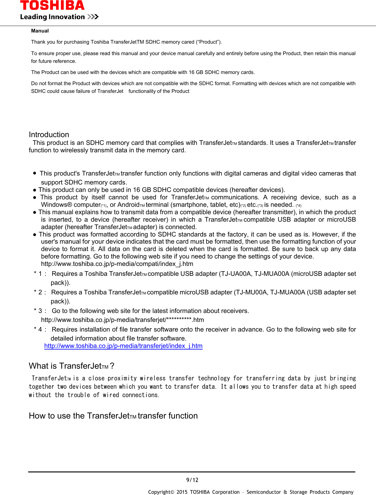  9/12 Copyright&copy; 2015 TOSHIBA Corporation &ndash; Semiconductor &amp; Storage Products Company  Manual Thank you for purchasing Toshiba TransferJetTM SDHC memory cared (&ldquo;Product&rdquo;).     To ensure proper use, please read this manual and your device manual carefully and entirely before using the Product, then retain this manual for future reference. The Product can be used with the devices which are compatible with 16 GB SDHC memory cards. Do not format the Product with devices which are not compatible with the SDHC format. Formatting with devices which are not compatible with SDHC could cause failure of TransferJet functionality of the Product      Introduction  This product is an SDHC memory card that complies with TransferJetTM standards. It uses a TransferJetTM transfer function to wirelessly transmit data in the memory card.    ●  This product's TransferJetTM transfer function only functions with digital cameras and digital video cameras that support SDHC memory cards. ● This product can only be used in 16 GB SDHC compatible devices (hereafter devices). ● This product by itself cannot be used for TransferJetTM communications. A receiving device, such as a Windows&reg; computer(*1), or AndroidTM terminal (smartphone, tablet, etc)(*2) etc.(*3) is needed. (*4) ● This manual explains how to transmit data from a compatible device (hereafter transmitter), in which the product is inserted, to a device (hereafter receiver) in which a TransferJetTM compatible USB adapter or microUSB adapter (hereafter TransferJetTM adapter) is connected. ● This product was formatted according to SDHC standards at the factory, it can be used as is. However, if the user's manual for your device indicates that the card must be formatted, then use the formatting function of your device to format it. All data on the card is deleted when the card is formatted. Be sure to back up any data before formatting. Go to the following web site if you need to change the settings of your device.   http://www.toshiba.co.jp/p-media/compati/index_j.htm ＊1：  Requires a Toshiba TransferJetTM compatible USB adapter (TJ-UA00A, TJ-MUA00A (microUSB adapter set pack)). ＊2：  Requires a Toshiba TransferJetTM compatible microUSB adapter (TJ-MU00A, TJ-MUA00A (USB adapter set pack)). ＊3：  Go to the following web site for the latest information about receivers.   http://www.toshiba.co.jp/p-media/transferjet/**********.htm ＊4：  Requires installation of file transfer software onto the receiver in advance. Go to the following web site for detailed information about file transfer software.   http://www.toshiba.co.jp/p-media/transferjet/index_j.htm  What is TransferJetTM ?  TransferJetTM is a close proximity wireless transfer technology for transferring data by just bringing together two devices between which you want to transfer data. It allows you to transfer data at high speed without the trouble of wired connections.  How to use the TransferJetTM transfer function 