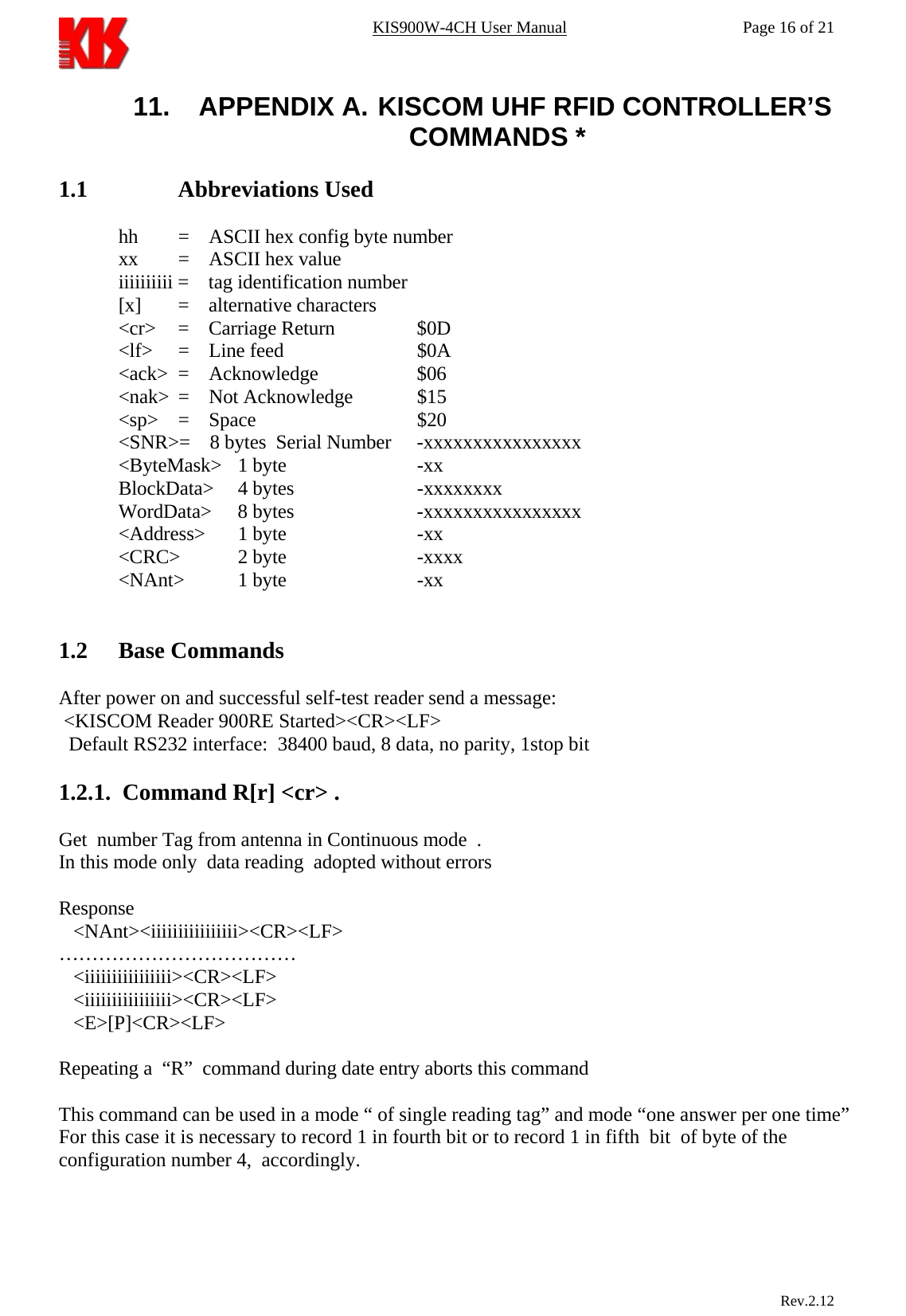 KIS900W-4CH User Manual           Page 16 of 21 11.  APPENDIX A.  KISCOM UHF RFID CONTROLLER’S COMMANDS *  1.1     Abbreviations Used  hh   =    ASCII hex config byte number  xx   =    ASCII hex value iiiiiiiiii =    tag identification number [x]  =    alternative characters &lt;cr&gt;  =    Carriage Return    $0D &lt;lf&gt;  =    Line feed      $0A &lt;ack&gt;  =    Acknowledge           $06 &lt;nak&gt;  =    Not Acknowledge       $15 &lt;sp&gt;  =    Space                   $20 &lt;SNR&gt;=    8 bytes  Serial Number   -xxxxxxxxxxxxxxxx &lt;ByteMask&gt; 1 byte   -xx BlockData&gt;  4 bytes   -xxxxxxxx WordData&gt;   8 bytes     -xxxxxxxxxxxxxxxx &lt;Address&gt;  1 byte   -xx &lt;CRC&gt; 2 byte   -xxxx &lt;NAnt&gt;  1 byte      -xx       1.2 Base Commands  After power on and successful self-test reader send a message:  &lt;KISCOM Reader 900RE Started&gt;&lt;CR&gt;&lt;LF&gt;   Default RS232 interface:  38400 baud, 8 data, no parity, 1stop bit  1.2.1.  Command R[r] &lt;cr&gt; .  Get  number Tag from antenna in Continuous mode  . In this mode only  data reading  adopted without errors  Response    &lt;NAnt&gt;&lt;iiiiiiiiiiiiiiii&gt;&lt;CR&gt;&lt;LF&gt; ………………………………    &lt;iiiiiiiiiiiiiiii&gt;&lt;CR&gt;&lt;LF&gt;    &lt;iiiiiiiiiiiiiiii&gt;&lt;CR&gt;&lt;LF&gt;    &lt;E&gt;[P]&lt;CR&gt;&lt;LF&gt;  Repeating a  “R”  command during date entry aborts this command  This command can be used in a mode “ of single reading tag” and mode “one answer per one time”  For this case it is necessary to record 1 in fourth bit or to record 1 in fifth  bit  of byte of the configuration number 4,  accordingly.                            Rev.2.12  