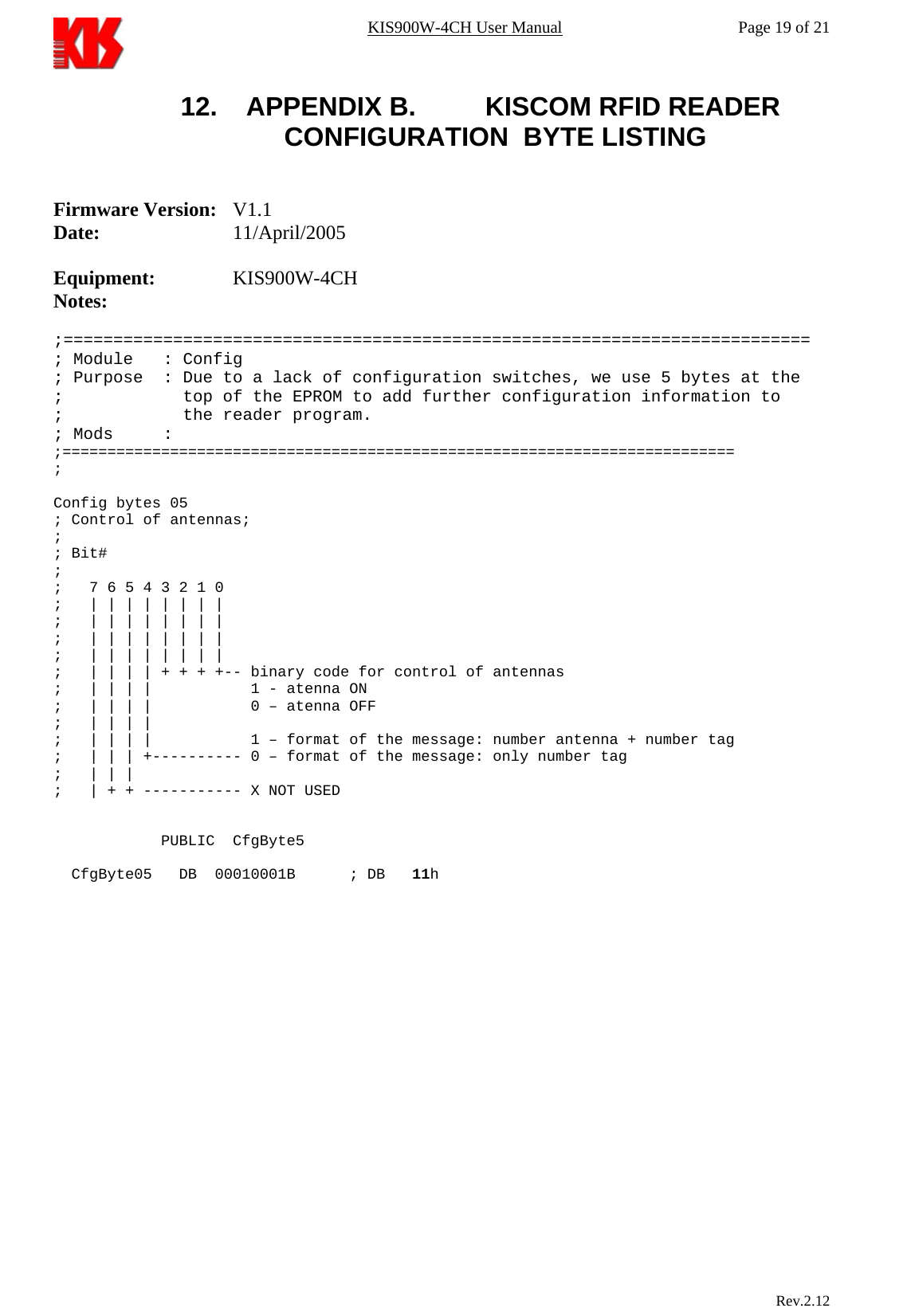 KIS900W-4CH User Manual           Page 19 of 21 12.  APPENDIX B.    KISCOM RFID READER CONFIGURATION  BYTE LISTING   Firmware Version: V1.1 Date:   11/April/2005  Equipment:   KIS900W-4CH Notes:     ;=========================================================================== ; Module   : Config ; Purpose  : Due to a lack of configuration switches, we use 5 bytes at the ;            top of the EPROM to add further configuration information to       ;            the reader program. ; Mods     :  ;=========================================================================== ;   Config bytes 05  ; Control of antennas;  ; ; Bit# ; ;   7 6 5 4 3 2 1 0 ;   | | | | | | | | ;   | | | | | | | |   ;   | | | | | | | |        ;   | | | | | | | | ;   | | | | + + + +-- binary code for control of antennas ;   | | | |           1 - atenna ON ;   | | | |           0 – atenna OFF ;   | | | |            ;   | | | |           1 – format of the message: number antenna + number tag ;   | | | +---------- 0 – format of the message: only number tag ;   | | |  ;   | + + ----------- X NOT USED               PUBLIC  CfgByte5    CfgByte05   DB  00010001B      ; DB   11h                                Rev.2.12  
