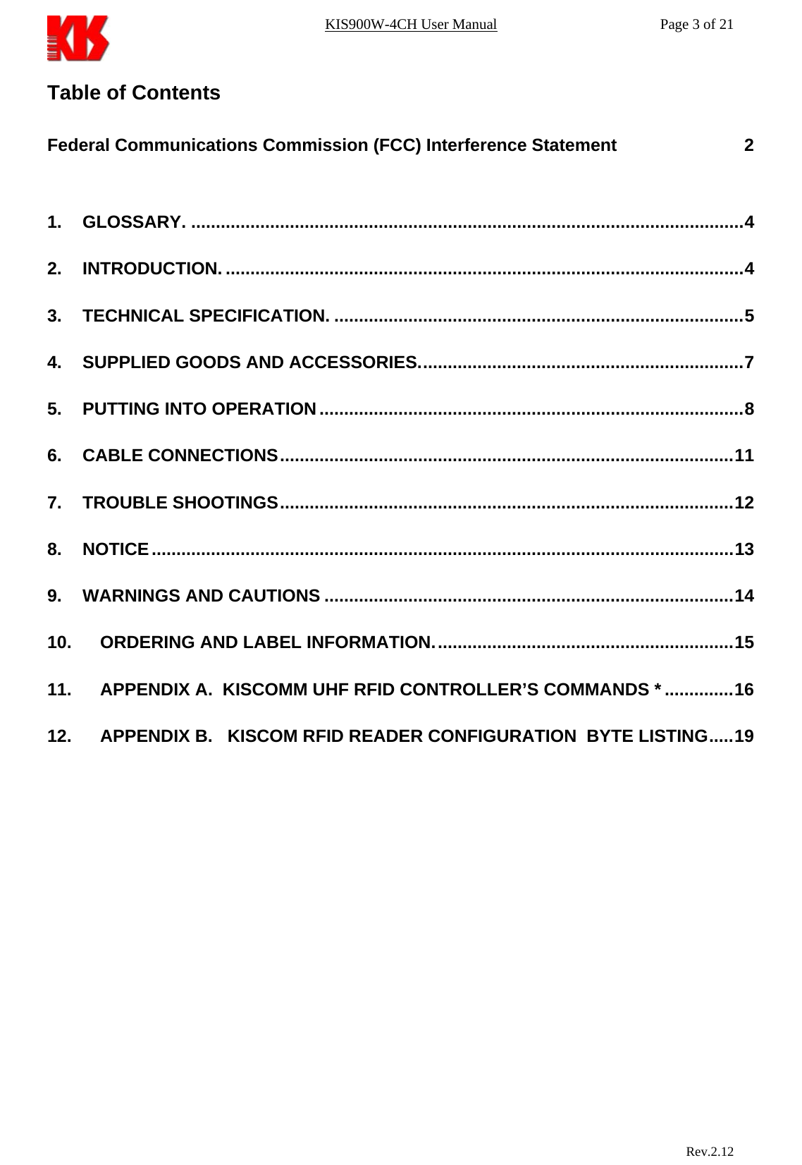 KIS900W-4CH User Manual           Page 3 of 21 Table of Contents  Federal Communications Commission (FCC) Interference Statement                          2  1. GLOSSARY. ................................................................................................................4 2. INTRODUCTION. .........................................................................................................4 3. TECHNICAL SPECIFICATION. ...................................................................................5 4. SUPPLIED GOODS AND ACCESSORIES..................................................................7 5. PUTTING INTO OPERATION......................................................................................8 6. CABLE CONNECTIONS............................................................................................11 7. TROUBLE SHOOTINGS............................................................................................12 8. NOTICE......................................................................................................................13 9. WARNINGS AND CAUTIONS ...................................................................................14 10. ORDERING AND LABEL INFORMATION.............................................................15 11. APPENDIX A.  KISCOMM UHF RFID CONTROLLER’S COMMANDS * ..............16 12. APPENDIX B.   KISCOM RFID READER CONFIGURATION  BYTE LISTING.....19                                Rev.2.12  