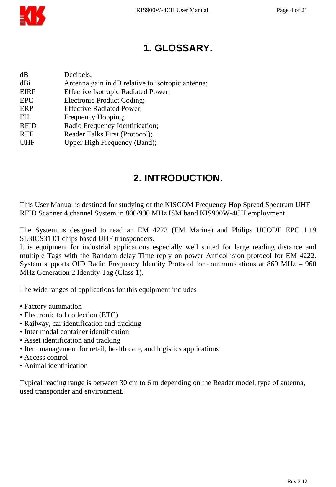 KIS900W-4CH User Manual           Page 4 of 21  1. GLOSSARY.   dB   Decibels; dBi    Antenna gain in dB relative to isotropic antenna; EIRP    Effective Isotropic Radiated Power; EPC    Electronic Product Coding; ERP    Effective Radiated Power; FH   Frequency Hopping; RFID    Radio Frequency Identification; RTF    Reader Talks First (Protocol); UHF    Upper High Frequency (Band);    2. INTRODUCTION.   This User Manual is destined for studying of the KISCOM Frequency Hop Spread Spectrum UHF RFID Scanner 4 channel System in 800/900 MHz ISM band KIS900W-4CH employment.  The System is designed to read an EM 4222 (EM Marine) and Philips UCODE EPC 1.19 SL3ICS31 01 chips based UHF transponders. It is equipment for industrial applications especially well suited for large reading distance and multiple Tags with the Random delay Time reply on power Anticollision protocol for EM 4222. System supports OID Radio Frequency Identity Protocol for communications at 860 MHz – 960 MHz Generation 2 Identity Tag (Class 1).  The wide ranges of applications for this equipment includes  • Factory automation • Electronic toll collection (ETC) • Railway, car identification and tracking • Inter modal container identification • Asset identification and tracking • Item management for retail, health care, and logistics applications • Access control • Animal identification  Typical reading range is between 30 cm to 6 m depending on the Reader model, type of antenna, used transponder and environment.                            Rev.2.12  