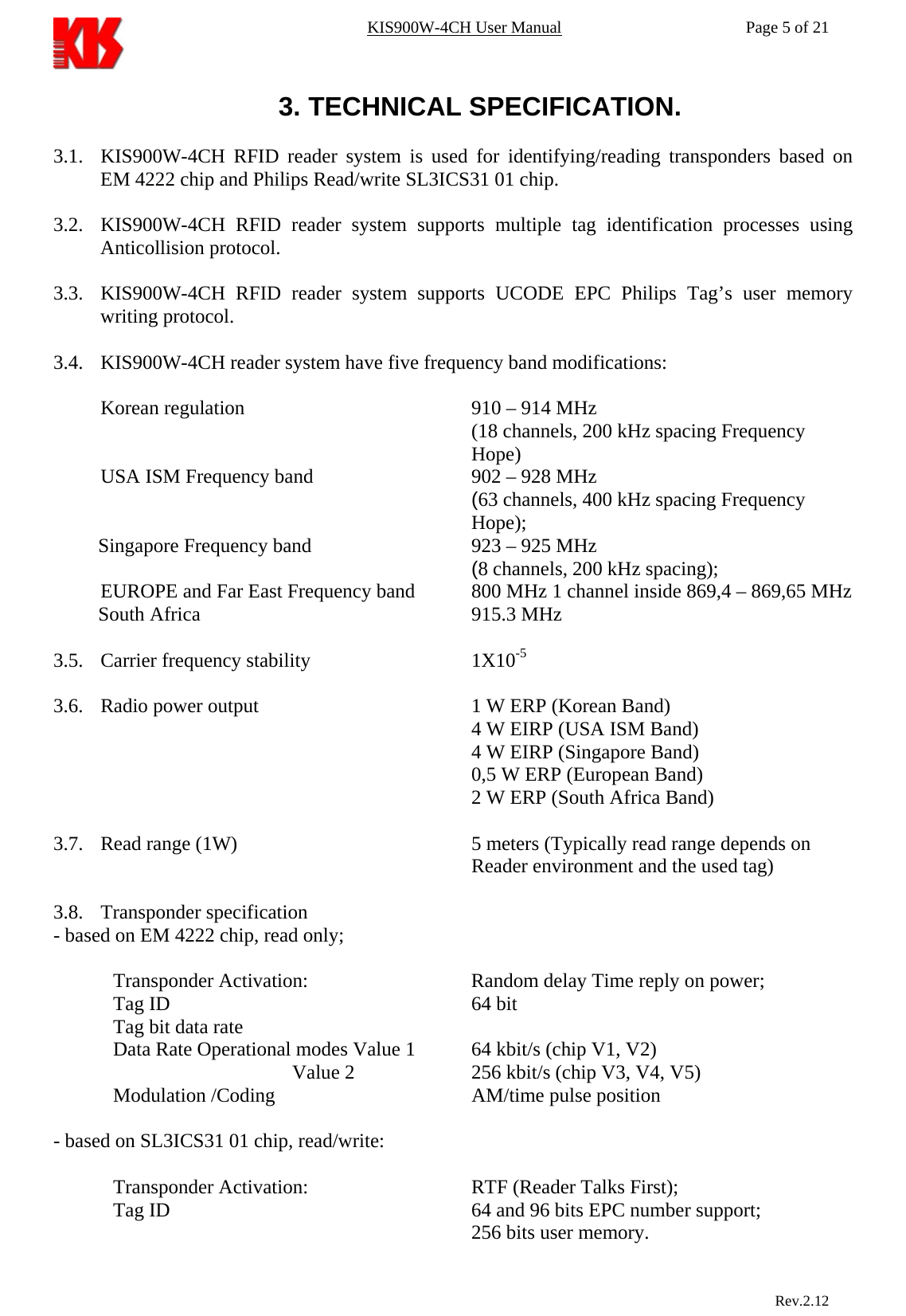 KIS900W-4CH User Manual           Page 5 of 21 3. TECHNICAL SPECIFICATION.  3.1. KIS900W-4CH RFID reader system is used for identifying/reading transponders based on EM 4222 chip and Philips Read/write SL3ICS31 01 chip.  3.2. KIS900W-4CH RFID reader system supports multiple tag identification processes using Anticollision protocol.  3.3. KIS900W-4CH RFID reader system supports UCODE EPC Philips Tag’s user memory writing protocol.  3.4. KIS900W-4CH reader system have five frequency band modifications:  Korean regulation        910 – 914 MHz (18 channels, 200 kHz spacing Frequency Hope) USA ISM Frequency band      902 – 928 MHz (63 channels, 400 kHz spacing Frequency Hope); Singapore Frequency band       923 – 925 MHz (8 channels, 200 kHz spacing); EUROPE and Far East Frequency band   800 MHz 1 channel inside 869,4 – 869,65 MHz South Africa     915.3 MHz  3.5. Carrier frequency stability      1X10-5  3.6. Radio power output        1 W ERP (Korean Band) 4 W EIRP (USA ISM Band) 4 W EIRP (Singapore Band) 0,5 W ERP (European Band) 2 W ERP (South Africa Band)  3.7. Read range (1W)        5 meters (Typically read range depends on Reader environment and the used tag)  3.8. Transponder specification    - based on EM 4222 chip, read only;  Transponder Activation:    Random delay Time reply on power;Tag ID      64 bit Tag bit data rate     Data Rate Operational modes Value 1  64 kbit/s (chip V1, V2)         Value 2    256 kbit/s (chip V3, V4, V5) Modulation /Coding    AM/time pulse position  - based on SL3ICS31 01 chip, read/write:  Transponder Activation:       RTF (Reader Talks First);Tag ID           64 and 96 bits EPC number support;                            Rev.2.12       256 bits user memory. 