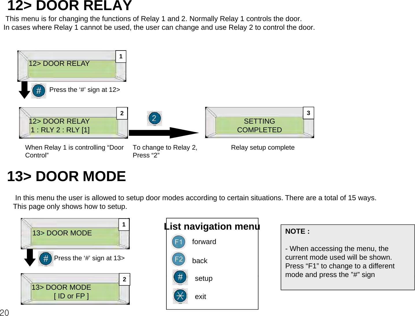 12&gt; DOOR RELAYThis menu is for changing the functions of Relay 1 and 2. Normally Relay 1 controls the door.In cases where Relay 1 cannot be used, the user can change and use Relay 2 to control the door.12&gt; DOOR RELAY 1Press the ‘#’ sign at 12&gt;3212&gt; DOOR RELAY1 : RLY 2 : RLY [1]When Relay 1 is controlling “Door Control”To change to Relay 2,Press “2”SETTINGCOMPLETEDRelay setup complete32Control”Press “2”13&gt; DOOR MODE In this menu the user is allowed to setup door modes according to certain situations. There are a total of 15 ways. This page only shows how to setup.13&gt;DOOR MODEList navigation menu NOTE :113 DOOR MODE Press the ‘#’ sign at 13&gt;forwardback- When accessing the menu, the current mode used will be shown. Press “F1” to change to a different mode and press the”#”signt2013&gt; DOOR MODE[ ID or FP ]  exitmode and press the # signsetup2