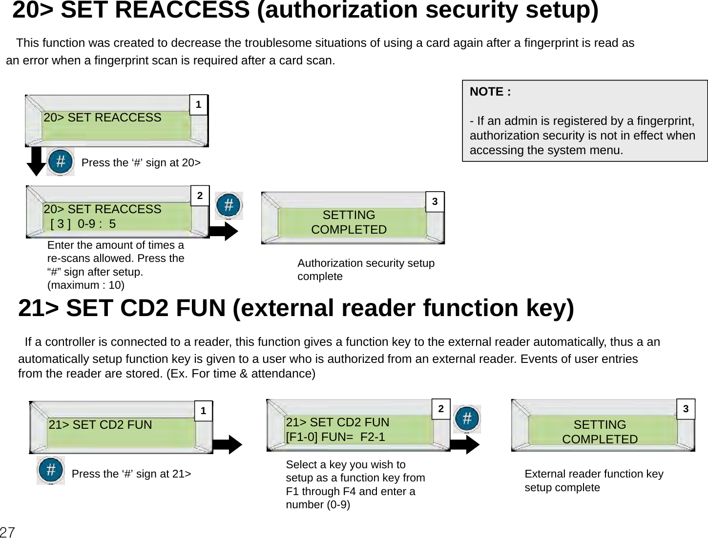 20&gt; SET REACCESS (authorization security setup)This function was created to decrease the troublesome situations of using a card again after a fingerprint is read as an error when a fingerprint scan is required after a card scanan error when a fingerprint scan is required after a card scan. 20&gt; SET REACCESSNOTE :- If an admin is registered by a fingerprint, 1Press the ‘#’ sign at 20&gt;authorization security is not in effect when accessing the system menu.220&gt; SET REACCESS[ 3 ]  0-9 :  5Enter the amount of times a re-scans allowed. Press the SETTINGCOMPLETEDAuthorization security setup23“#” sign after setup. (maximum : 10)Authorization security setup complete 21&gt; SET CD2 FUN (external reader function key)If a controller is connected to a reader, this function gives a function key to the external reader automatically, thus a an automatically setup function key is given to a user who is authorized from an external reader. Events of user entries from the reader are stored. (Ex. For time &amp; attendance)21&gt; SET CD2 FUNP th ‘#’ i t 2121&gt; SET CD2 FUN[F1-0] FUN=  F2-1Select a key you wish to SETTINGCOMPLETEDEt l d f ti k12 327Press the ‘#’ sign at 21&gt;yysetup as a function key from F1 through F4 and enter a number (0-9)External reader function key setup complete