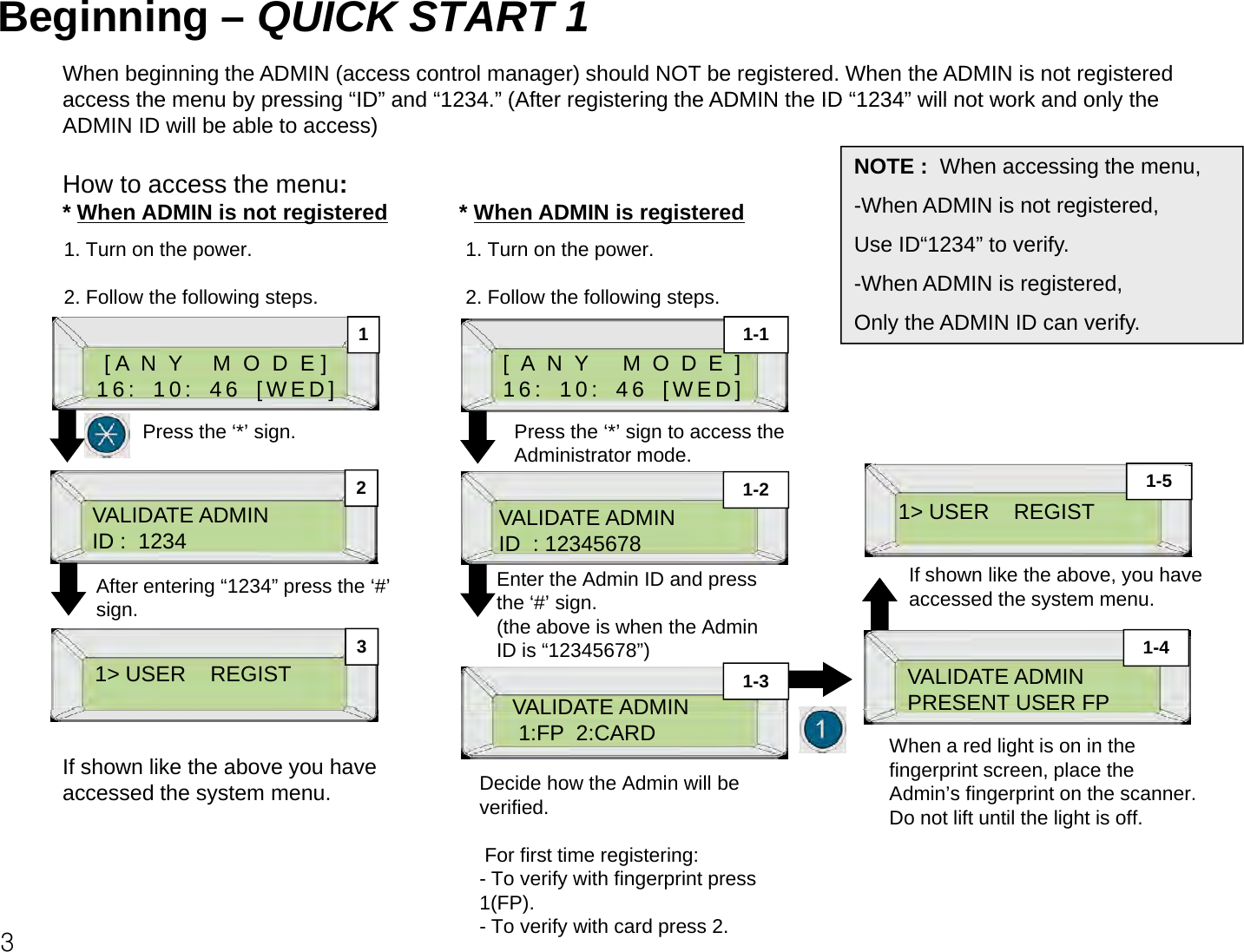 Beginning – QUICK START 1When beginning the ADMIN (access control manager) should NOT be registered. When the ADMIN is not registered access the menu by pressing“ID”and“1234”(After registering the ADMIN the ID“1234”will not work and only theaccess the menu by pressing ID and 1234. (After registering the ADMIN the ID 1234 will not work and only the ADMIN ID will be able to access) How to access the menu:* When ADMIN is not registered * When ADMIN is registeredNOTE : When accessing the menu,-When ADMIN is not registered,gg1. Turn on the power.2. Follow the following steps.11-11. Turn on the power.2. Follow the following steps.Use ID“1234” to verify.-When ADMIN is registered,Only the ADMIN ID can verify.[ A  N  Y     M  O  D  E ]16: 10: 46 [WED]Press the ‘*’ sign.[ANY MODE]16: 10: 46 [WED]Press the ‘*’ sign to access the Administrator mode.VALIDATE ADMINID :  1234 VALIDATE ADMINID  : 123456781&gt; USER    REGIST21-2 1-5After entering“1234”press the‘#’Enter the Admin ID and press  If shown like the above, you have 1&gt; USER    REGISTVALIDATE ADMINVALIDATE ADMINPRESENT USER FP31-31-4After entering 1234 press the # sign.pthe ‘#’ sign.(the above is when the AdminID is “12345678”)accessed the system menu.VALIDATE ADMIN1:FP  2:CARDPRESENT USER FPIf shown like the above you have accessed the system menu. Decide how the Admin will be verified.When a red light is on in the fingerprint screen, place the Admin’s fingerprint on the scanner. Do not lift until the light is off. 3For first time registering:- To verify with fingerprint press 1(FP). - To verify with card press 2. 