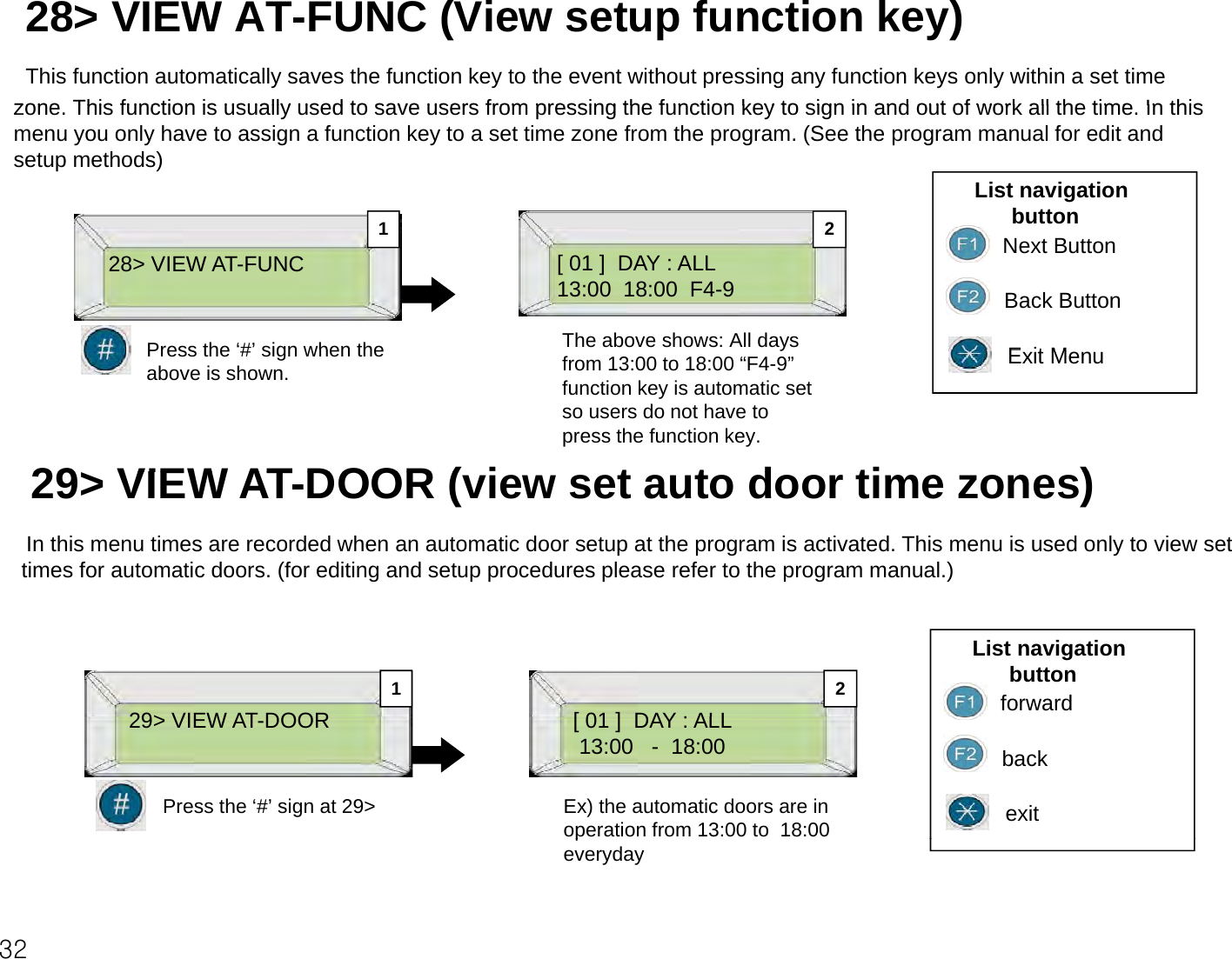 28&gt; VIEW AT-FUNC (View setup function key)This function automatically saves the function key to the event without pressing any function keys only within a set time zone This function is usually used to save users from pressing the function key to sign in and out of work all the time Inthiszone. This function is usually used to save users from pressing the function key to sign in and out of work all the time. In this menu you only have to assign a function key to a set time zone from the program. (See the program manual for edit and setup methods)List navigation button1228&gt; VIEW AT-FUNC [ 01 ]  DAY : ALL13:00  18:00  F4-9Next ButtonBack ButtonEitMPress the‘#’sign when theThe above shows: All days 12Exit MenuPress the # sign when the above is shown.yfrom 13:00 to 18:00 “F4-9” function key is automatic set so users do not have to press the function key.29&gt; VIEW ATDOOR ( i t t d ti )29&gt; VIEW AT-DOOR (view set auto door time zones)In this menu times are recorded when an automatic door setup at the program is activated. This menu is used only to view set times for automatic doors. (for editing and setup procedures please refer to the program manual.)29&gt; VIEW ATDOOR[01] DAY ALLList navigation buttonforward2129&gt; VIEW AT-DOOR[ 01 ]  DAY : ALL13:00   - 18:00 backexitEx) the automatic doors are in operation from 13:00 to  18:00 Press the ‘#’ sign at 29&gt;32peveryday