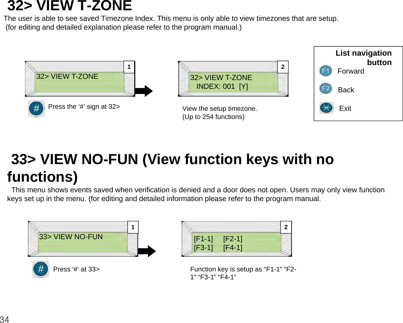 32&gt; VIEW T-ZONE The user is able to see saved Timezone Index. This menu is only able to view timezones that are setup.(for editing and detailed explanation please refer to the program manual.)32&gt; VIEW TZONE32&gt; VIEW TZONEList navigation buttonForward1 232&gt; VIEW T-ZONEPress the ‘#’ sign at 32&gt;32&gt; VIEW T-ZONEINDEX: 001  [Y] BackExitView the setup timezone.(Up to 254 functions)(Up to 254 functions)33&gt; VIEW NOFUN (View function keys with no33&gt; VIEW NO-FUN (View function keys with no functions)This menu shows events saved when verification is denied and a door does not open. Users may only view function keys set up in the menu (for editing and detailed information please refer to the program manualkeys set up in the menu. (for editing and detailed information please refer to the program manual.33&gt; VIEW NO-FUN[F1-1] [F2-1]21Press ‘#’ at 33&gt;[F11]     [F21][F3-1]     [F4-1]Function key is setup as “F1-1” “F2-1” “F3-1” “F4-1”34