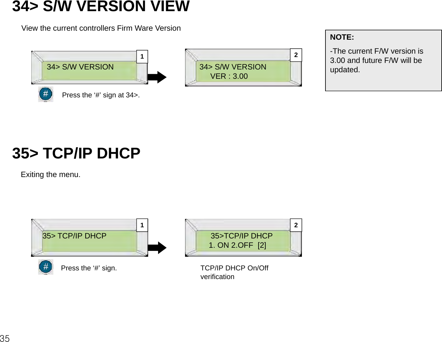 34&gt; S/W VERSION VIEWView the current controllers Firm Ware VersionNOTE:34&gt; S/W VERSIONVER : 3.00NOTE:-The current F/W version is 3.00 and future F/W will be updated.34&gt; S/W VERSION12Press the ‘#’ sign at 34&gt;.35&gt; TCP/IP DHCPExiting the menu.35&gt; TCP/IP DHCP 35&gt;TCP/IP DHCP1. ON 2.OFF  [2]1 2Press the ‘#’ sign. TCP/IP DHCP On/Off verification35