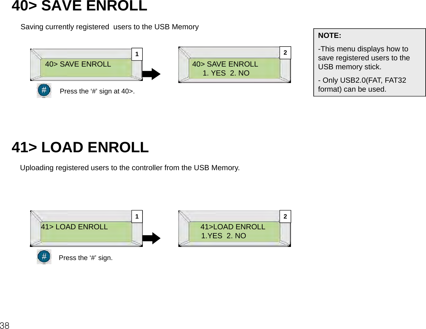 40&gt; SAVE ENROLLSaving currently registered  users to the USB Memory NOTE:40&gt; SAVE ENROLL1. YES  2. NONOTE:-This menu displays how to save registered users to the USB memory stick. O l USB2 0(FAT FAT3240&gt; SAVE ENROLL12-Only USB2.0(FAT, FAT32 format) can be used.Press the ‘#’ sign at 40&gt;.41&gt; LOAD ENROLLUploading registered users to the controller from the USB Memory.41&gt; LOAD ENROLL 41&gt;LOAD ENROLL1.YES  2. NO1 2Press the ‘#’ sign.38