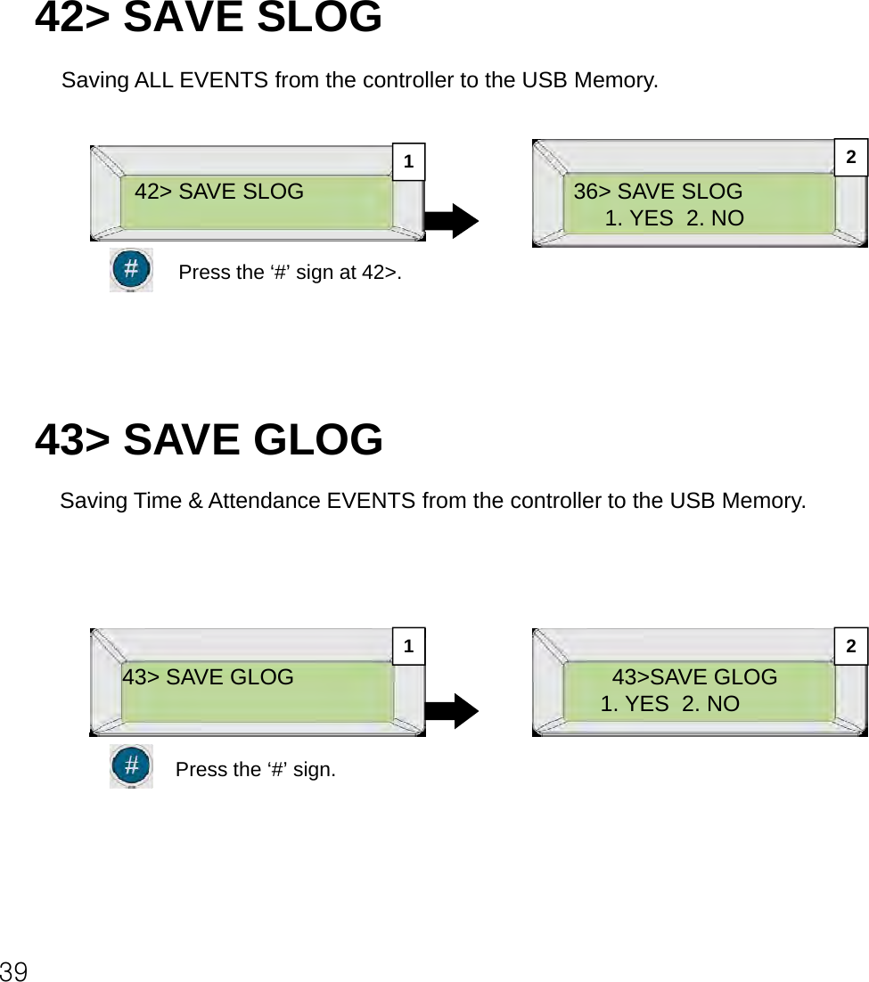 42&gt; SAVE SLOGSaving ALL EVENTS from the controller to the USB Memory.36&gt; SAVE SLOG1. YES  2. NO42&gt; SAVE SLOG12Press the ‘#’ sign at 42&gt;.43&gt; SAVE GLOGSaving Time &amp; Attendance EVENTS from the controller to the USB Memory.43&gt; SAVE GLOG 43&gt;SAVE GLOG1. YES  2. NO1 2Press the ‘#’ sign.39