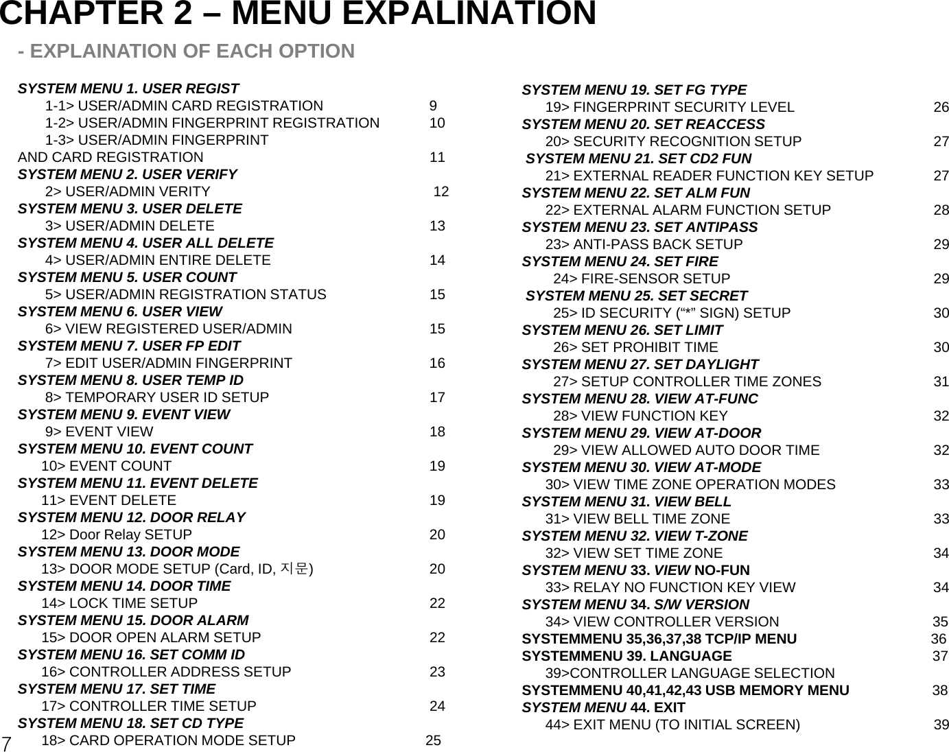 CHAPTER 2 – MENU EXPALINATION- EXPLAINATION OF EACH OPTIONSYSTEM MENU 1. USER REGIST1-1&gt; USER/ADMIN CARD REGISTRATION             91-2&gt; USER/ADMIN FINGERPRINT REGISTRATION         101-3&gt; USER/ADMIN FINGERPRINTAND CARD REGISTRATION 11SYSTEM MENU2 USER VERIFYSYSTEM MENU 19. SET FG TYPE19&gt; FINGERPRINT SECURITY LEVEL 26SYSTEM MENU 20. SET REACCESS20&gt; SECURITY RECOGNITION SETUP  27SYSTEM MENU 21. SET CD2 FUN21&gt; EXTERNAL READER FUNCTION KEY SETUP27SYSTEM MENU2. USER VERIFY 2&gt; USER/ADMIN VERITY 12SYSTEM MENU 3. USER DELETE3&gt; USER/ADMIN DELETE 13SYSTEM MENU 4. USER ALL DELETE4&gt; USER/ADMIN ENTIRE DELETE 1421&gt; EXTERNAL READER FUNCTION KEY SETUP27SYSTEM MENU 22. SET ALM FUN22&gt; EXTERNAL ALARM FUNCTION SETUP 28SYSTEM MENU 23. SET ANTIPASS23&gt; ANTI-PASS BACK SETUP 29SYSTEM MENU 24. SET FIRESYSTEM MENU 5. USER COUNT5&gt; USER/ADMIN REGISTRATION STATUS 15SYSTEM MENU 6. USER VIEW6&gt; VIEW REGISTERED USER/ADMIN  15SYSTEM MENU 7. USER FP EDIT7&gt;EDIT USER/ADMIN FINGERPRINT1624&gt; FIRE-SENSOR SETUP 29SYSTEM MENU 25. SET SECRET25&gt; ID SECURITY (“*” SIGN) SETUP 30SYSTEM MENU 26. SET LIMIT26&gt; SET PROHIBIT TIME 30SYSTEM MENU27.SET DAYLIGHT7 EDIT USER/ADMIN FINGERPRINT16SYSTEM MENU 8. USER TEMP ID8&gt; TEMPORARY USER ID SETUP 17SYSTEM MENU 9. EVENT VIEW9&gt; EVENT VIEW 18SYSTEM MENU 10. EVENT COUNT10&gt; EVENT COUNT19SYSTEM MENU27. SET DAYLIGHT27&gt; SETUP CONTROLLER TIME ZONES 31 SYSTEM MENU 28. VIEW AT-FUNC28&gt; VIEW FUNCTION KEY 32SYSTEM MENU 29. VIEW AT-DOOR29&gt; VIEW ALLOWED AUTO DOOR TIME 32SYSTEM MENU30 VIEW ATMODE10&gt; EVENT COUNT19SYSTEM MENU 11. EVENT DELETE11&gt; EVENT DELETE 19SYSTEM MENU 12. DOOR RELAY12&gt; Door Relay SETUP 20SYSTEM MENU 13. DOOR MODESYSTEM MENU30. VIEW AT-MODE30&gt; VIEW TIME ZONE OPERATION MODES 33SYSTEM MENU 31. VIEW BELL31&gt; VIEW BELL TIME ZONE 33SYSTEM MENU 32. VIEW T-ZONE 32&gt; VIEW SET TIME ZONE                                       3413&gt; DOOR MODE SETUP (Card, ID, 지문)20SYSTEM MENU 14. DOOR TIME14&gt; LOCK TIME SETUP 22SYSTEM MENU 15. DOOR ALARM15&gt; DOOR OPEN ALARM SETUP 22SYSTEM MENU16 SET COMM IDSYSTEM MENU 33. VIEW NO-FUN                                 33&gt; RELAY NO FUNCTION KEY VIEW                             34SYSTEM MENU 34. S/W VERSION34&gt; VIEW CONTROLLER VERSION                                       35SYSTEMMENU 35,36,37,38 TCP/IP MENU                                  36SYSTEMMENU 39 LANGUAGE377SYSTEM MENU16. SET COMM ID16&gt; CONTROLLER ADDRESS SETUP 23SYSTEM MENU 17. SET TIME17&gt; CONTROLLER TIME SETUP 24SYSTEM MENU 18. SET CD TYPE18&gt; CARD OPERATION MODE SETUP                                 25SYSTEMMENU 39. LANGUAGE                                                   3739&gt;CONTROLLER LANGUAGE SELECTIONSYSTEMMENU 40,41,42,43 USB MEMORY MENU                     38SYSTEM MENU 44. EXIT                                              44&gt; EXIT MENU (TO INITIAL SCREEN)  39