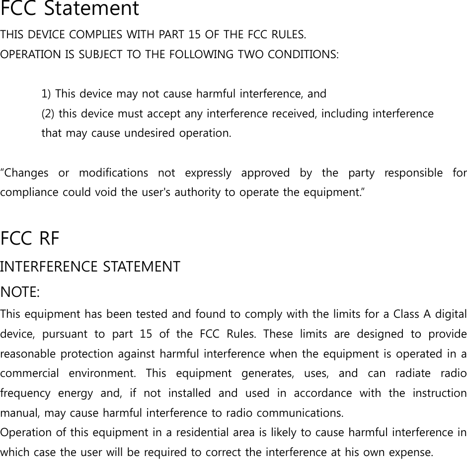  FCC Statement THIS DEVICE COMPLIES WITH PART 15 OF THE FCC RULES.   OPERATION IS SUBJECT TO THE FOLLOWING TWO CONDITIONS:   1) This device may not cause harmful interference, and (2) this device must accept any interference received, including interference   that may cause undesired operation.    “Changes  or  modifications  not  expressly  approved  by  the  party  responsible  for compliance could void the user&apos;s authority to operate the equipment.”  FCC RF   INTERFERENCE STATEMENT   NOTE:   This equipment has been tested and found to comply with the limits for a Class A digital device, pursuant to part 15 of the FCC Rules. These limits are designed  to  provide reasonable protection against harmful interference when the equipment is operated in a commercial  environment.  This  equipment  generates,  uses,  and  can radiate radio frequency  energy  and,  if  not  installed  and  used  in  accordance  with  the  instruction manual, may cause harmful interference to radio communications.  Operation of this equipment in a residential area is likely to cause harmful interference in which case the user will be required to correct the interference at his own expense.    