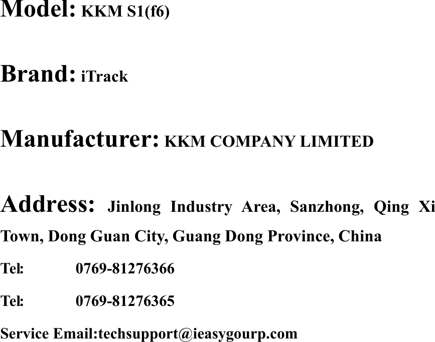 Model: KKM S1(f6)Brand: iTrackManufacturer: KKM COMPANY LIMITEDAddress: Jinlong Industry Area, Sanzhong, Qing XiTown, Dong Guan City, Guang Dong Province, ChinaTel: 0769-81276366Tel: 0769-81276365Service Email:techsupport@ieasygourp.com