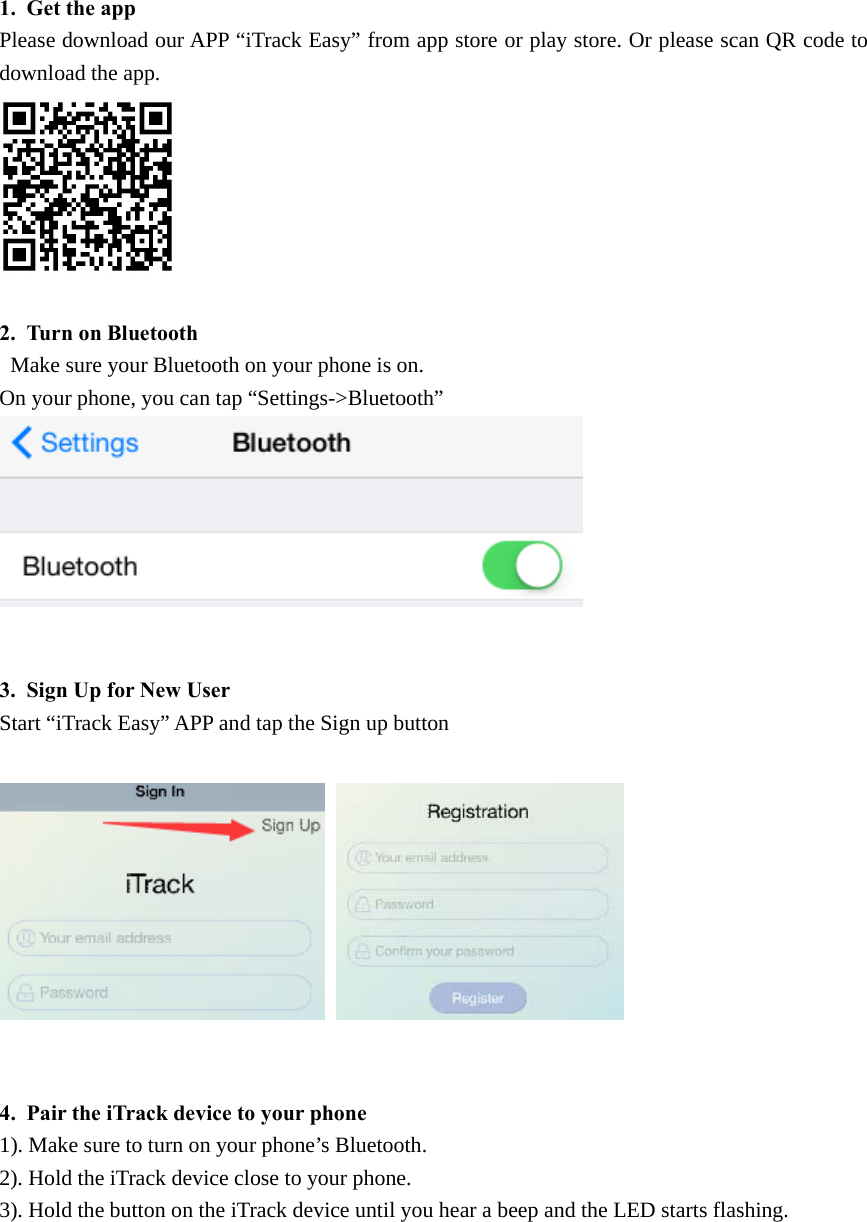 1. Get the appPlease download our APP &ldquo;iTrack Easy&rdquo; from app store or play store. Or please scan QR code todownload the app.2. Turn on BluetoothMake sure your Bluetooth on your phone is on.On your phone, you can tap &ldquo;Settings->Bluetooth&rdquo;3. Sign Up for New UserStart &ldquo;iTrack Easy&rdquo; APP and tap the Sign up button4. Pair the iTrack device to your phone1).Makesuretoturnonyourphone&rsquo;sBluetooth.2). Hold the iTrack device close to your phone.3). Hold the button on the iTrack device until you hear a beep and the LED starts flashing.