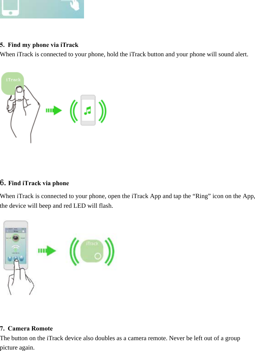 5. Find my phone via iTrackWhen iTrack is connected to your phone, hold the iTrack button and your phone will sound alert.6.Find iTrack via phoneWhen iTrack is connected to your phone, open the iTrack App and tap the &ldquo;Ring&rdquo; icon on the App,the device will beep and red LED will flash.7. Camera RomoteThe button on the iTrack device also doubles as a camera remote. Never be left out of a grouppicture again.