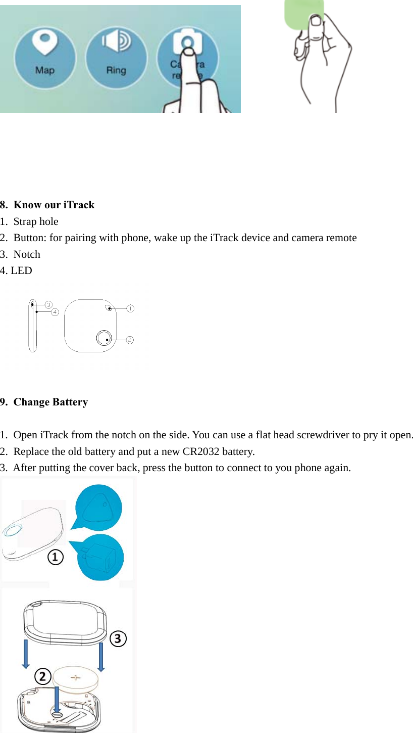 8. Know our iTrack1. Strap hole2. Button: for pairing with phone, wake up the iTrack device and camera remote3. Notch4. LED9. Change Battery1. Open iTrack from the notch on the side. You can use a flat head screwdriver to pry it open.2. Replace the old battery and put a new CR2032 battery.3. After putting the cover back, press the button to connect to you phone again.