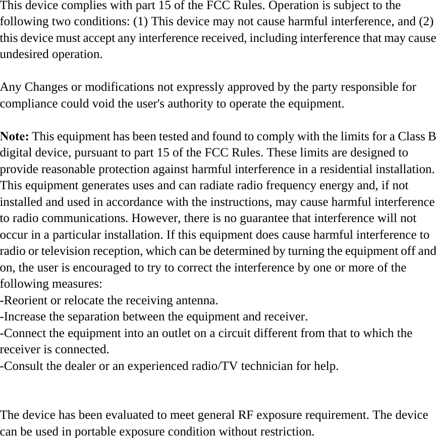 This device complies with part 15 of the FCC Rules. Operation is subject to the following two conditions: (1) This device may not cause harmful interference, and (2) this device must accept any interference received, including interference that may cause undesired operation.  Any Changes or modifications not expressly approved by the party responsible for compliance could void the user's authority to operate the equipment.  Note: This equipment has been tested and found to comply with the limits for a Class B digital device, pursuant to part 15 of the FCC Rules. These limits are designed to provide reasonable protection against harmful interference in a residential installation. This equipment generates uses and can radiate radio frequency energy and, if not installed and used in accordance with the instructions, may cause harmful interference to radio communications. However, there is no guarantee that interference will not occur in a particular installation. If this equipment does cause harmful interference to radio or television reception, which can be determined by turning the equipment off and on, the user is encouraged to try to correct the interference by one or more of the following measures: -Reorient or relocate the receiving antenna. -Increase the separation between the equipment and receiver. -Connect the equipment into an outlet on a circuit different from that to which the receiver is connected. -Consult the dealer or an experienced radio/TV technician for help.   The device has been evaluated to meet general RF exposure requirement. The device can be used in portable exposure condition without restriction.    