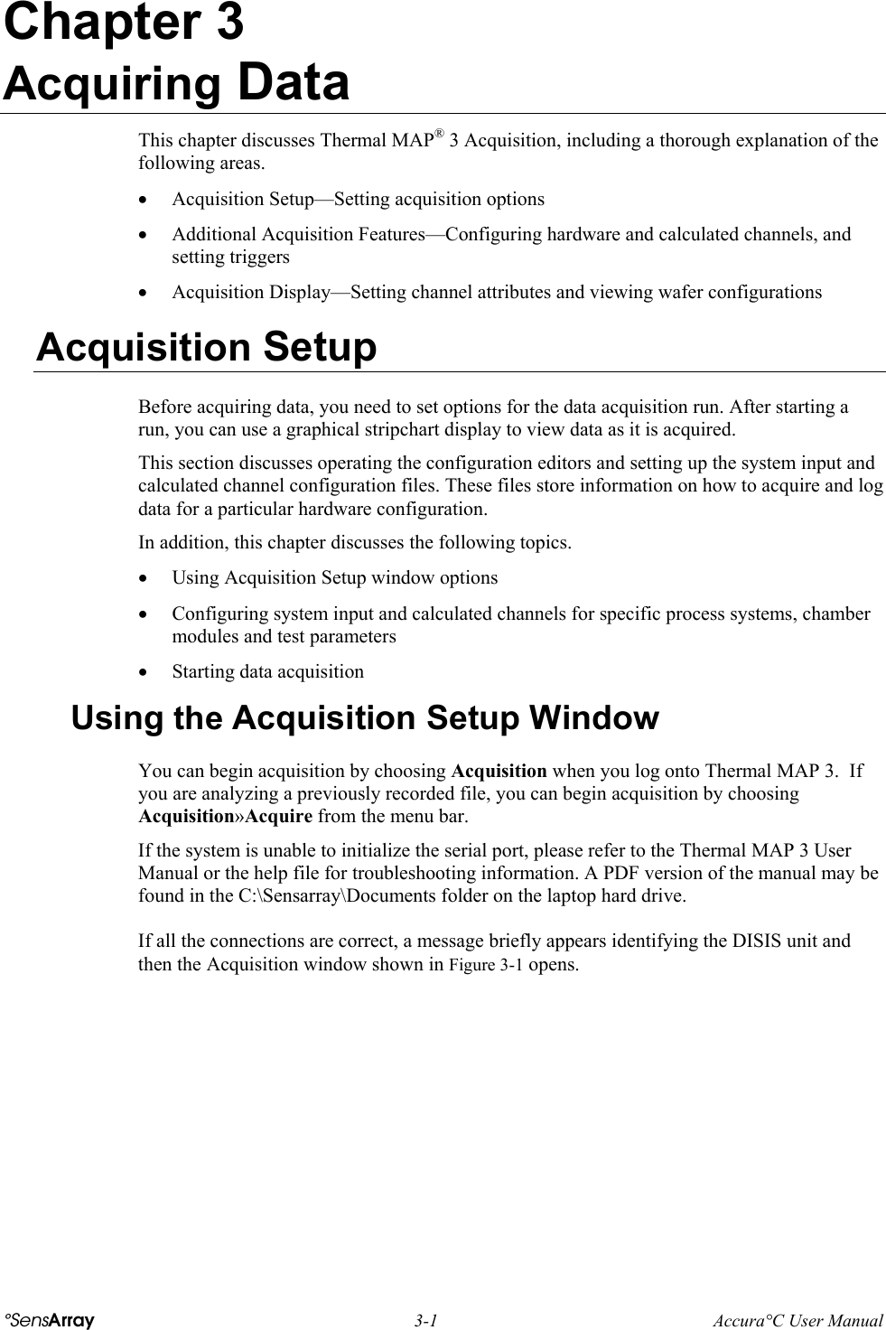 Chapter 3 Acquiring Data This chapter discusses Thermal MAP® 3 Acquisition, including a thorough explanation of the following areas. •  Acquisition Setup—Setting acquisition options  •  Additional Acquisition Features—Configuring hardware and calculated channels, and setting triggers •  Acquisition Display—Setting channel attributes and viewing wafer configurations Acquisition Setup Before acquiring data, you need to set options for the data acquisition run. After starting a run, you can use a graphical stripchart display to view data as it is acquired.  This section discusses operating the configuration editors and setting up the system input and calculated channel configuration files. These files store information on how to acquire and log data for a particular hardware configuration.  In addition, this chapter discusses the following topics.  •  Using Acquisition Setup window options •  Configuring system input and calculated channels for specific process systems, chamber modules and test parameters •  Starting data acquisition Using the Acquisition Setup Window You can begin acquisition by choosing Acquisition when you log onto Thermal MAP 3.  If you are analyzing a previously recorded file, you can begin acquisition by choosing Acquisition»Acquire from the menu bar. If the system is unable to initialize the serial port, please refer to the Thermal MAP 3 User Manual or the help file for troubleshooting information. A PDF version of the manual may be found in the C:\Sensarray\Documents folder on the laptop hard drive. If all the connections are correct, a message briefly appears identifying the DISIS unit and then the Acquisition window shown in Figure 3-1 opens. °SensArray  3-1  Accura°C User Manual 