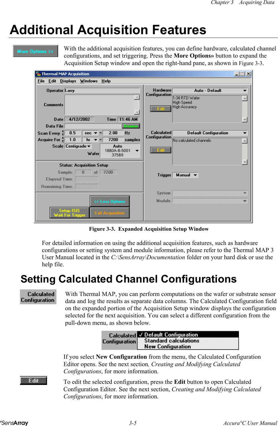    Chapter 3    Acquiring Data °SensArray  3-5  Accura°C User Manual  Additional Acquisition Features  With the additional acquisition features, you can define hardware, calculated channel configurations, and set triggering. Press the More Options» button to expand the Acquisition Setup window and open the right-hand pane, as shown in Figure 3-3.   Figure 3-3.  Expanded Acquisition Setup Window For detailed information on using the additional acquisition features, such as hardware configurations or setting system and module information, please refer to the Thermal MAP 3 User Manual located in the C:\SensArray\Documentation folder on your hard disk or use the help file. Setting Calculated Channel Configurations  With Thermal MAP, you can perform computations on the wafer or substrate sensor data and log the results as separate data columns. The Calculated Configuration field on the expanded portion of the Acquisition Setup window displays the configuration selected for the next acquisition. You can select a different configuration from the pull-down menu, as shown below.  If you select New Configuration from the menu, the Calculated Configuration Editor opens. See the next section, Creating and Modifying Calculated Configurations, for more information.  To edit the selected configuration, press the Edit button to open Calculated Configuration Editor. See the next section, Creating and Modifying Calculated Configurations, for more information. 