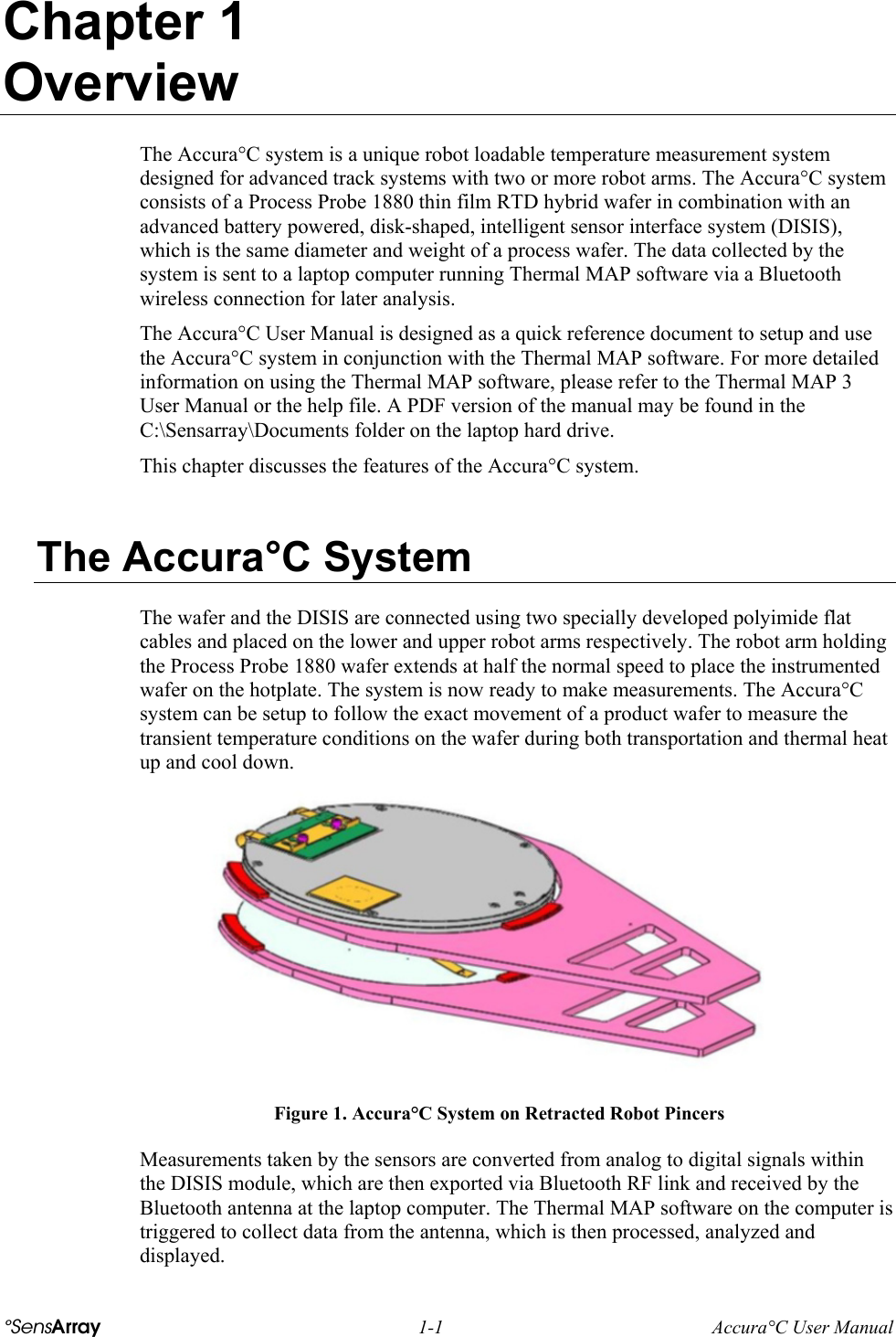  °SensArray 1-1 Accura°C User Manual Chapter 1 Overview The Accura°C system is a unique robot loadable temperature measurement system designed for advanced track systems with two or more robot arms. The Accura°C system consists of a Process Probe 1880 thin film RTD hybrid wafer in combination with an advanced battery powered, disk-shaped, intelligent sensor interface system (DISIS), which is the same diameter and weight of a process wafer. The data collected by the system is sent to a laptop computer running Thermal MAP software via a Bluetooth wireless connection for later analysis. The Accura°C User Manual is designed as a quick reference document to setup and use the Accura°C system in conjunction with the Thermal MAP software. For more detailed information on using the Thermal MAP software, please refer to the Thermal MAP 3 User Manual or the help file. A PDF version of the manual may be found in the C:\Sensarray\Documents folder on the laptop hard drive. This chapter discusses the features of the Accura°C system.  The Accura°C System The wafer and the DISIS are connected using two specially developed polyimide flat cables and placed on the lower and upper robot arms respectively. The robot arm holding the Process Probe 1880 wafer extends at half the normal speed to place the instrumented wafer on the hotplate. The system is now ready to make measurements. The Accura°C system can be setup to follow the exact movement of a product wafer to measure the transient temperature conditions on the wafer during both transportation and thermal heat up and cool down.  Figure 1. Accura°C System on Retracted Robot Pincers Measurements taken by the sensors are converted from analog to digital signals within the DISIS module, which are then exported via Bluetooth RF link and received by the Bluetooth antenna at the laptop computer. The Thermal MAP software on the computer is triggered to collect data from the antenna, which is then processed, analyzed and displayed.  