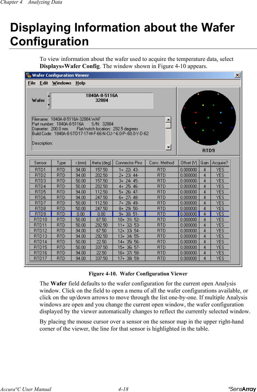 Chapter 4    Analyzing Data Accura°C User Manual  4-18  °SensArray Displaying Information about the Wafer Configuration To view information about the wafer used to acquire the temperature data, select Displays»Wafer Config. The window shown in Figure 4-10 appears.  Figure 4-10.  Wafer Configuration Viewer The Wafer field defaults to the wafer configuration for the current open Analysis window. Click on the field to open a menu of all the wafer configurations available, or click on the up/down arrows to move through the list one-by-one. If multiple Analysis windows are open and you change the current open window, the wafer configuration displayed by the viewer automatically changes to reflect the currently selected window. By placing the mouse cursor over a sensor on the sensor map in the upper right-hand corner of the viewer, the line for that sensor is highlighted in the table.  