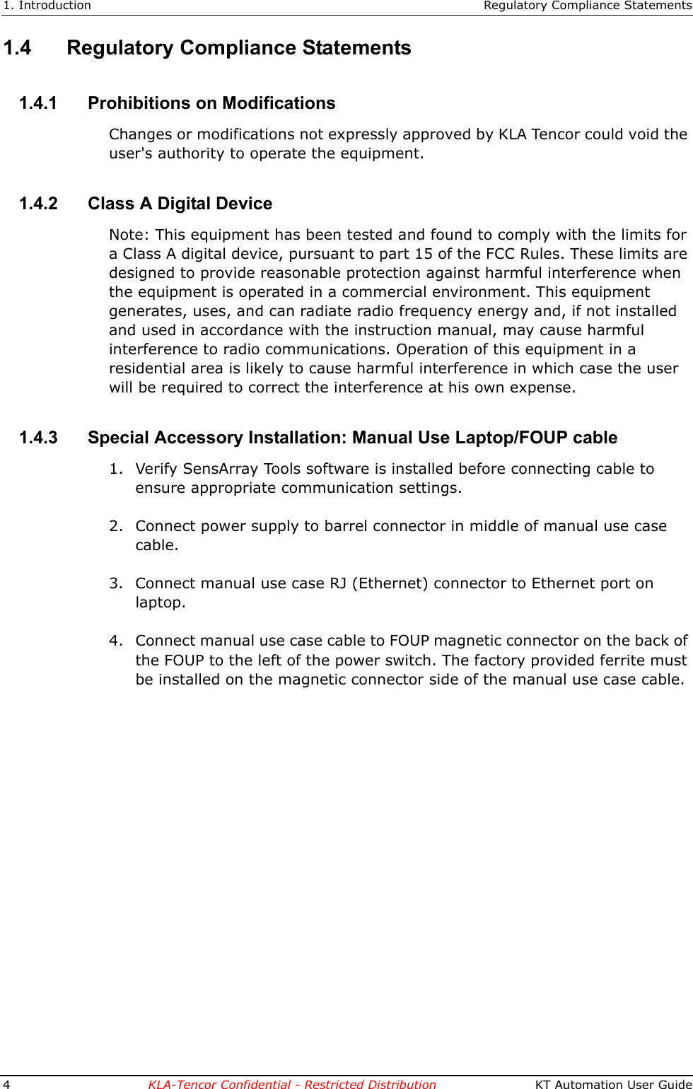 1. Introduction Regulatory Compliance Statements4KLA-Tencor Confidential - Restricted Distribution  KT Automation User Guide1.4 Regulatory Compliance Statements1.4.1 Prohibitions on ModificationsChanges or modifications not expressly approved by KLA Tencor could void the user's authority to operate the equipment.1.4.2 Class A Digital DeviceNote: This equipment has been tested and found to comply with the limits for a Class A digital device, pursuant to part 15 of the FCC Rules. These limits are designed to provide reasonable protection against harmful interference when the equipment is operated in a commercial environment. This equipment generates, uses, and can radiate radio frequency energy and, if not installed and used in accordance with the instruction manual, may cause harmful interference to radio communications. Operation of this equipment in a residential area is likely to cause harmful interference in which case the user will be required to correct the interference at his own expense.1.4.3 Special Accessory Installation: Manual Use Laptop/FOUP cable1. Verify SensArray Tools software is installed before connecting cable to ensure appropriate communication settings.2. Connect power supply to barrel connector in middle of manual use case cable.3. Connect manual use case RJ (Ethernet) connector to Ethernet port on laptop.4. Connect manual use case cable to FOUP magnetic connector on the back of the FOUP to the left of the power switch. The factory provided ferrite must be installed on the magnetic connector side of the manual use case cable.