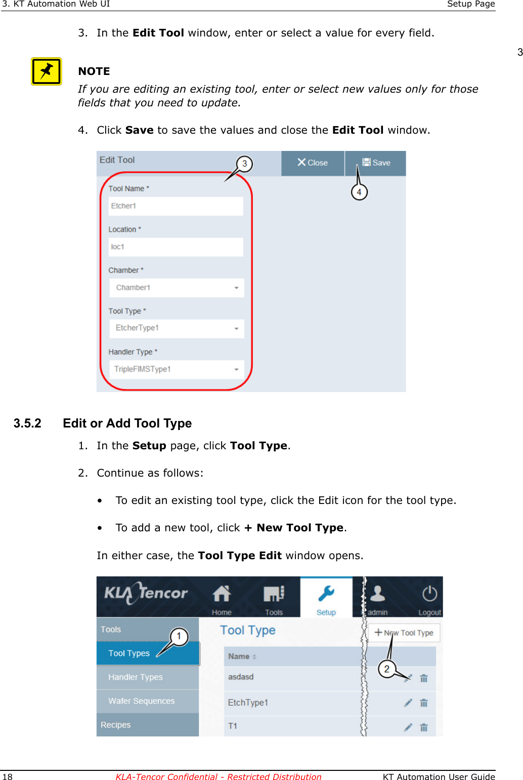 3. KT Automation Web UI Setup Page18 KLA-Tencor Confidential - Restricted Distribution  KT Automation User Guide3. In the Edit Tool window, enter or select a value for every field.NOTEIf you are editing an existing tool, enter or select new values only for those fields that you need to update.4. Click Save to save the values and close the Edit Tool window.3.5.2 Edit or Add Tool Type1. In the Setup page, click Tool Type.2. Continue as follows:&bull; To edit an existing tool type, click the Edit icon for the tool type.&bull; To add a new tool, click + New Tool Type.In either case, the Tool Type Edit window opens.3
