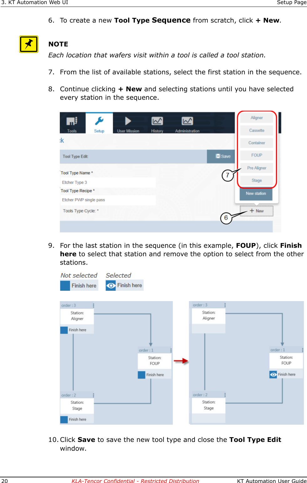 3. KT Automation Web UI Setup Page20 KLA-Tencor Confidential - Restricted Distribution  KT Automation User Guide6. To create a new Tool Type Sequence from scratch, click +New.NOTEEach location that wafers visit within a tool is called a tool station.7. From the list of available stations, select the first station in the sequence.8. Continue clicking +New and selecting stations until you have selected every station in the sequence. 9. For the last station in the sequence (in this example, FOUP), click Finish here to select that station and remove the option to select from the other stations.10. Click Save to save the new tool type and close the Tool Type Edit window.