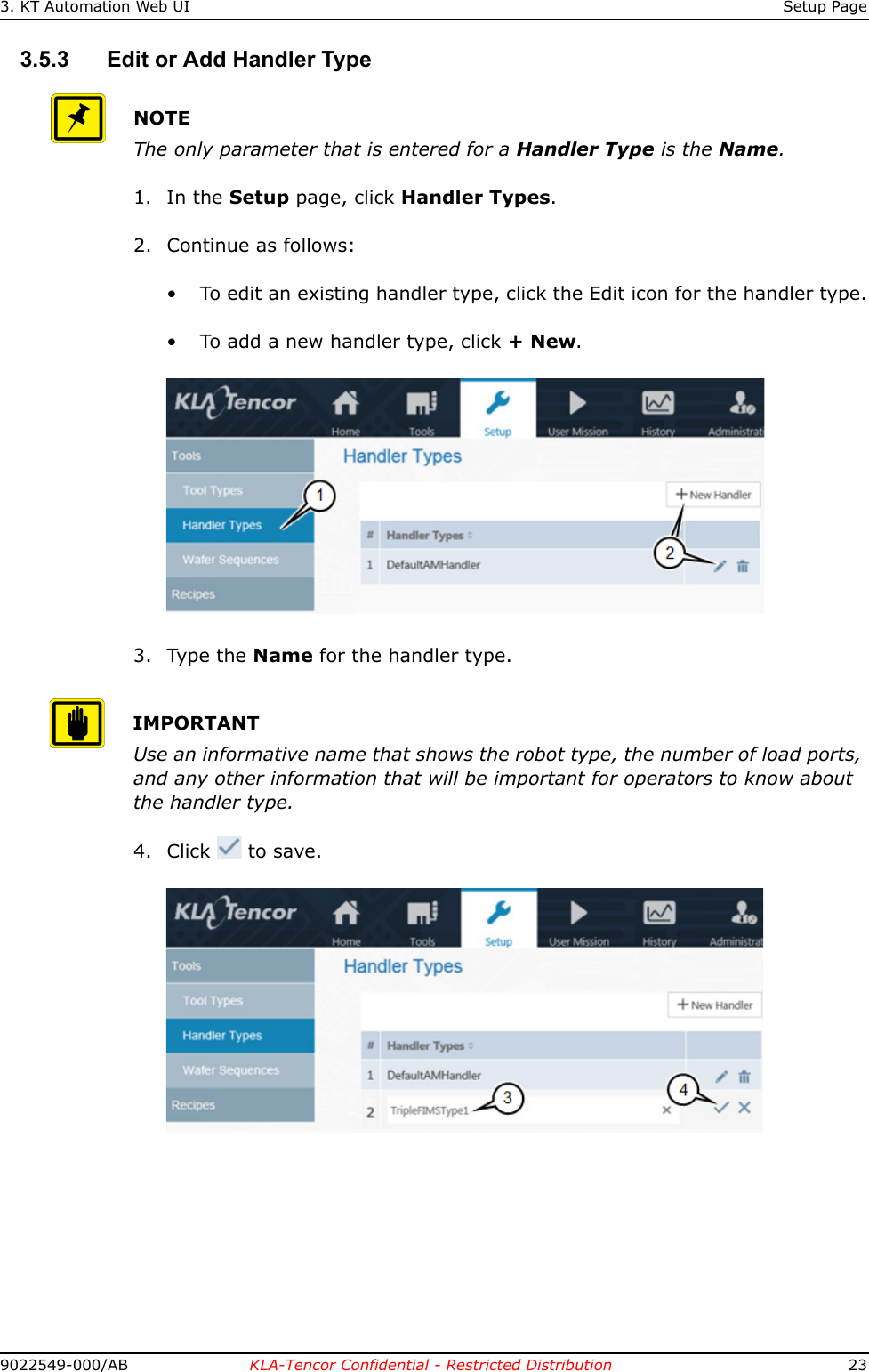3. KT Automation Web UI Setup Page9022549-000/AB KLA-Tencor Confidential - Restricted Distribution 233.5.3 Edit or Add Handler TypeNOTEThe only parameter that is entered for a Handler Type is the Name.1. In the Setup page, click Handler Types.2. Continue as follows:&bull; To edit an existing handler type, click the Edit icon for the handler type.&bull; To add a new handler type, click + New.3. Type the Name for the handler type.IMPORTANTUse an informative name that shows the robot type, the number of load ports, and any other information that will be important for operators to know about the handler type.4. Click  to save. 