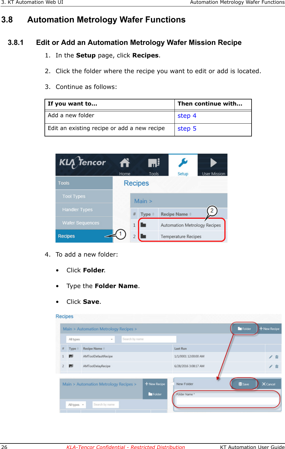 3. KT Automation Web UI Automation Metrology Wafer Functions26 KLA-Tencor Confidential - Restricted Distribution  KT Automation User Guide3.8 Automation Metrology Wafer Functions3.8.1 Edit or Add an Automation Metrology Wafer Mission Recipe1. In the Setup page, click Recipes. 2. Click the folder where the recipe you want to edit or add is located. 3. Continue as follows:4. To add a new folder:&bull;Click Folder.&bull; Type the Folder Name.&bull;Click Save. If you want to... Then continue with...Add a new folder step 4Edit an existing recipe or add a new recipe step 5