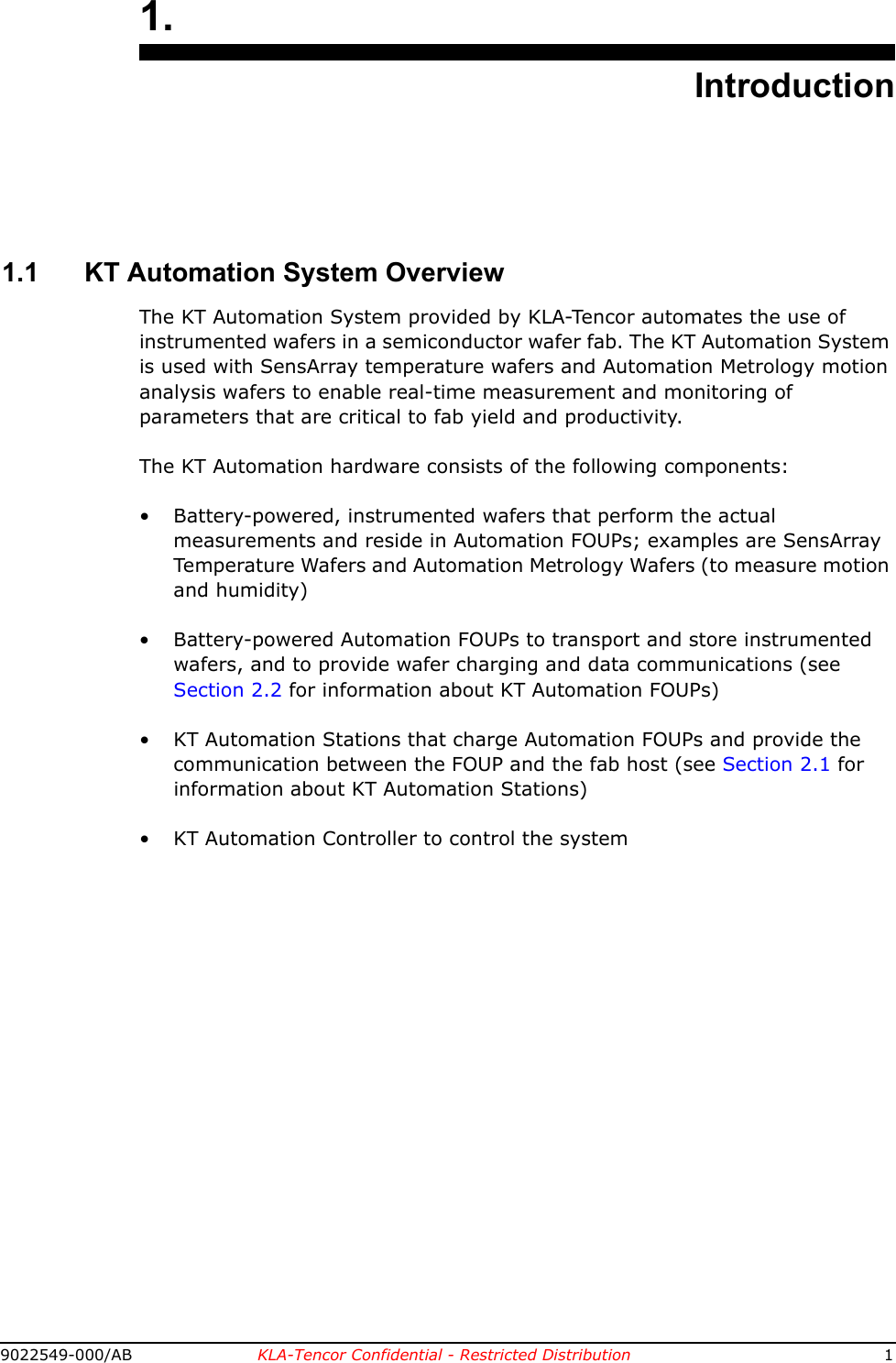 9022549-000/AB KLA-Tencor Confidential - Restricted Distribution 11.Introduction1.1 KT Automation System OverviewThe KT Automation System provided by KLA-Tencor automates the use of instrumented wafers in a semiconductor wafer fab. The KT Automation System is used with SensArray temperature wafers and Automation Metrology motion analysis wafers to enable real-time measurement and monitoring of parameters that are critical to fab yield and productivity.The KT Automation hardware consists of the following components:• Battery-powered, instrumented wafers that perform the actual measurements and reside in Automation FOUPs; examples are SensArray Temperature Wafers and Automation Metrology Wafers (to measure motion and humidity)• Battery-powered Automation FOUPs to transport and store instrumented wafers, and to provide wafer charging and data communications (see Section 2.2 for information about KT Automation FOUPs)• KT Automation Stations that charge Automation FOUPs and provide the communication between the FOUP and the fab host (see Section 2.1 for information about KT Automation Stations)• KT Automation Controller to control the system