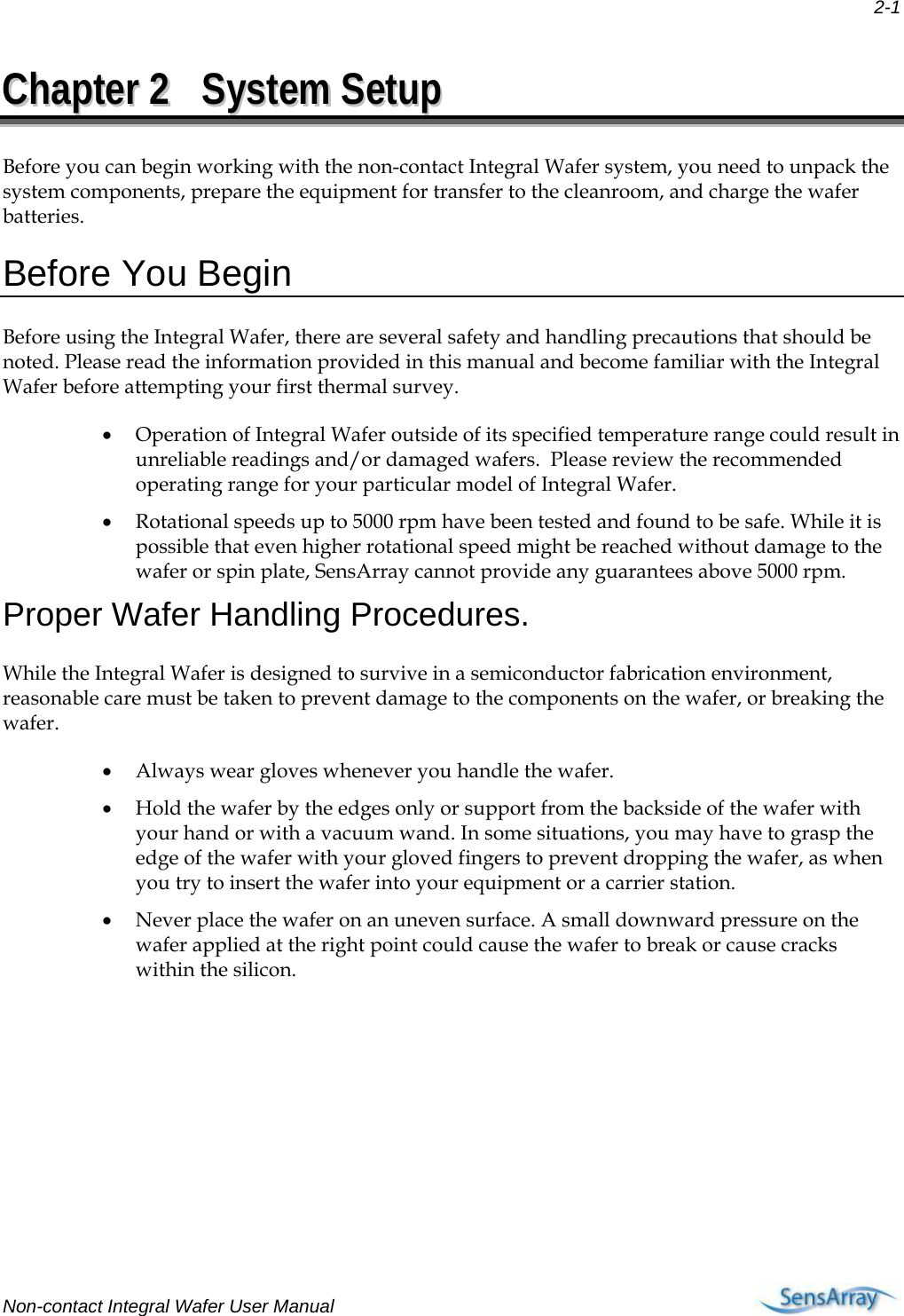  2-1 Non-contact Integral Wafer User Manual     CChhaapptteerr  22  SSyysstteemm  SSeettuupp  Before you can begin working with the non-contact Integral Wafer system, you need to unpack the system components, prepare the equipment for transfer to the cleanroom, and charge the wafer batteries. Before You Begin Before using the Integral Wafer, there are several safety and handling precautions that should be noted. Please read the information provided in this manual and become familiar with the Integral Wafer before attempting your first thermal survey.  • Operation of Integral Wafer outside of its specified temperature range could result in unreliable readings and/or damaged wafers.  Please review the recommended operating range for your particular model of Integral Wafer. • Rotational speeds up to 5000 rpm have been tested and found to be safe. While it is possible that even higher rotational speed might be reached without damage to the wafer or spin plate, SensArray cannot provide any guarantees above 5000 rpm. Proper Wafer Handling Procedures. While the Integral Wafer is designed to survive in a semiconductor fabrication environment, reasonable care must be taken to prevent damage to the components on the wafer, or breaking the wafer. • Always wear gloves whenever you handle the wafer.  • Hold the wafer by the edges only or support from the backside of the wafer with your hand or with a vacuum wand. In some situations, you may have to grasp the edge of the wafer with your gloved fingers to prevent dropping the wafer, as when you try to insert the wafer into your equipment or a carrier station.  • Never place the wafer on an uneven surface. A small downward pressure on the wafer applied at the right point could cause the wafer to break or cause cracks within the silicon.  