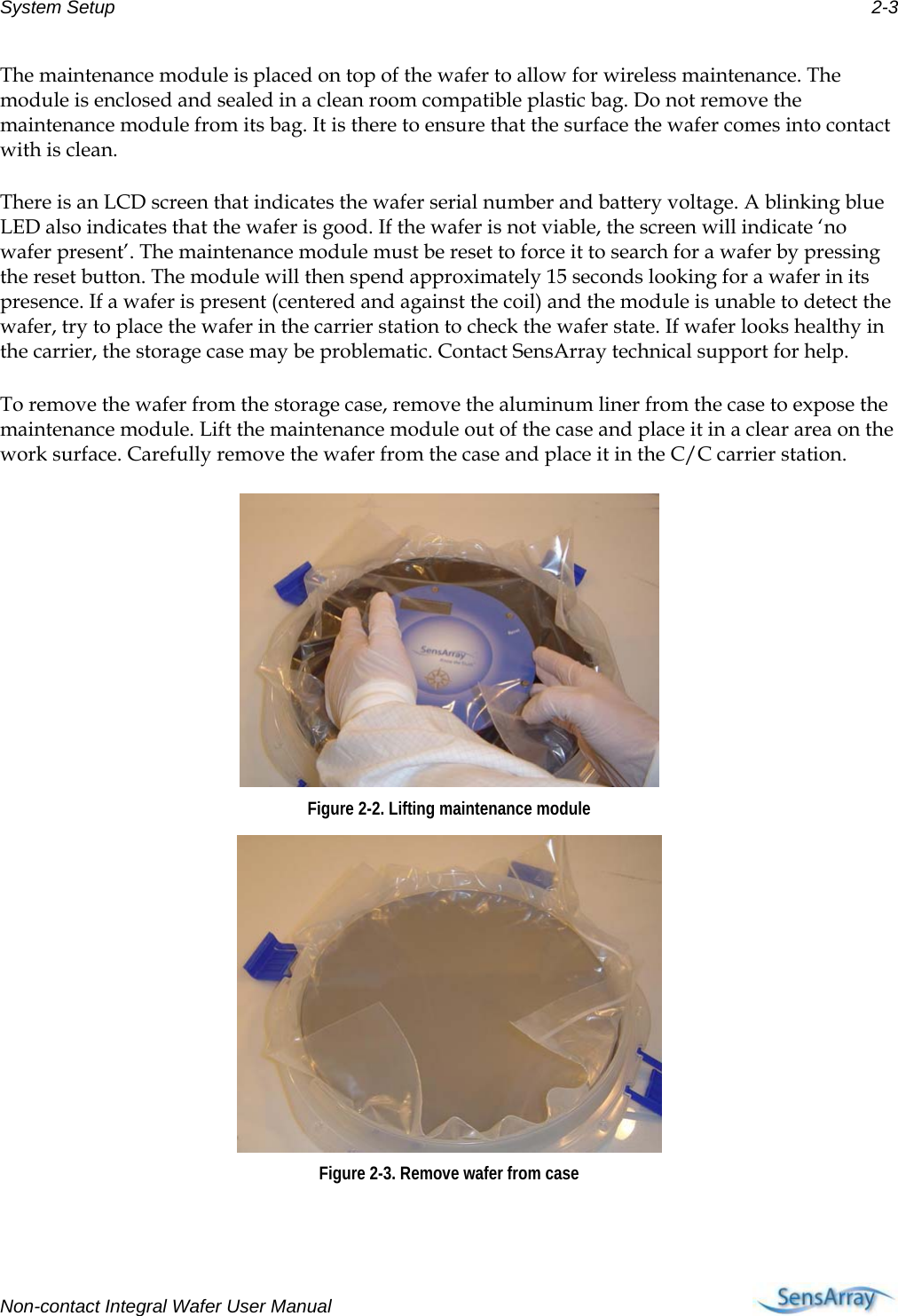 System Setup  2-3 The maintenance module is placed on top of the wafer to allow for wireless maintenance. The module is enclosed and sealed in a clean room compatible plastic bag. Do not remove the maintenance module from its bag. It is there to ensure that the surface the wafer comes into contact with is clean. There is an LCD screen that indicates the wafer serial number and battery voltage. A blinking blue LED also indicates that the wafer is good. If the wafer is not viable, the screen will indicate ‘no wafer present’. The maintenance module must be reset to force it to search for a wafer by pressing the reset button. The module will then spend approximately 15 seconds looking for a wafer in its presence. If a wafer is present (centered and against the coil) and the module is unable to detect the wafer, try to place the wafer in the carrier station to check the wafer state. If wafer looks healthy in the carrier, the storage case may be problematic. Contact SensArray technical support for help. To remove the wafer from the storage case, remove the aluminum liner from the case to expose the maintenance module. Lift the maintenance module out of the case and place it in a clear area on the work surface. Carefully remove the wafer from the case and place it in the C/C carrier station.  Figure 2-2. Lifting maintenance module  Figure 2-3. Remove wafer from case  Non-contact Integral Wafer User Manual     