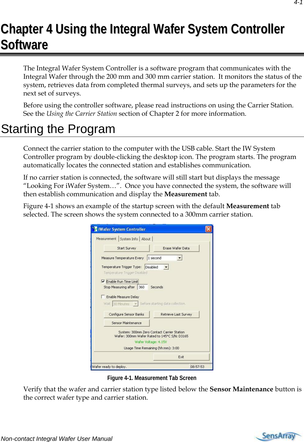 4-1 Non-contact Integral Wafer User Manual     CChhaapptteerr  44  UUssiinngg  tthhee  IInntteeggrraall  WWaaffeerr  SSyysstteemm  CCoonnttrroolllleerr  SSooffttwwaarree  The Integral Wafer System Controller is a software program that communicates with the Integral Wafer through the 200 mm and 300 mm carrier station.  It monitors the status of the system, retrieves data from completed thermal surveys, and sets up the parameters for the next set of surveys.  Before using the controller software, please read instructions on using the Carrier Station.  See the Using the Carrier Station section of Chapter 2 for more information. Starting the Program Connect the carrier station to the computer with the USB cable. Start the IW System Controller program by double-clicking the desktop icon. The program starts. The program automatically locates the connected station and establishes communication.  If no carrier station is connected, the software will still start but displays the message “Looking For iWafer System…”.  Once you have connected the system, the software will then establish communication and display the Measurement tab. Figure 4-1 shows an example of the startup screen with the default Measurement tab selected. The screen shows the system connected to a 300mm carrier station.   Figure 4-1. Measurement Tab Screen Verify that the wafer and carrier station type listed below the Sensor Maintenance button is the correct wafer type and carrier station.  