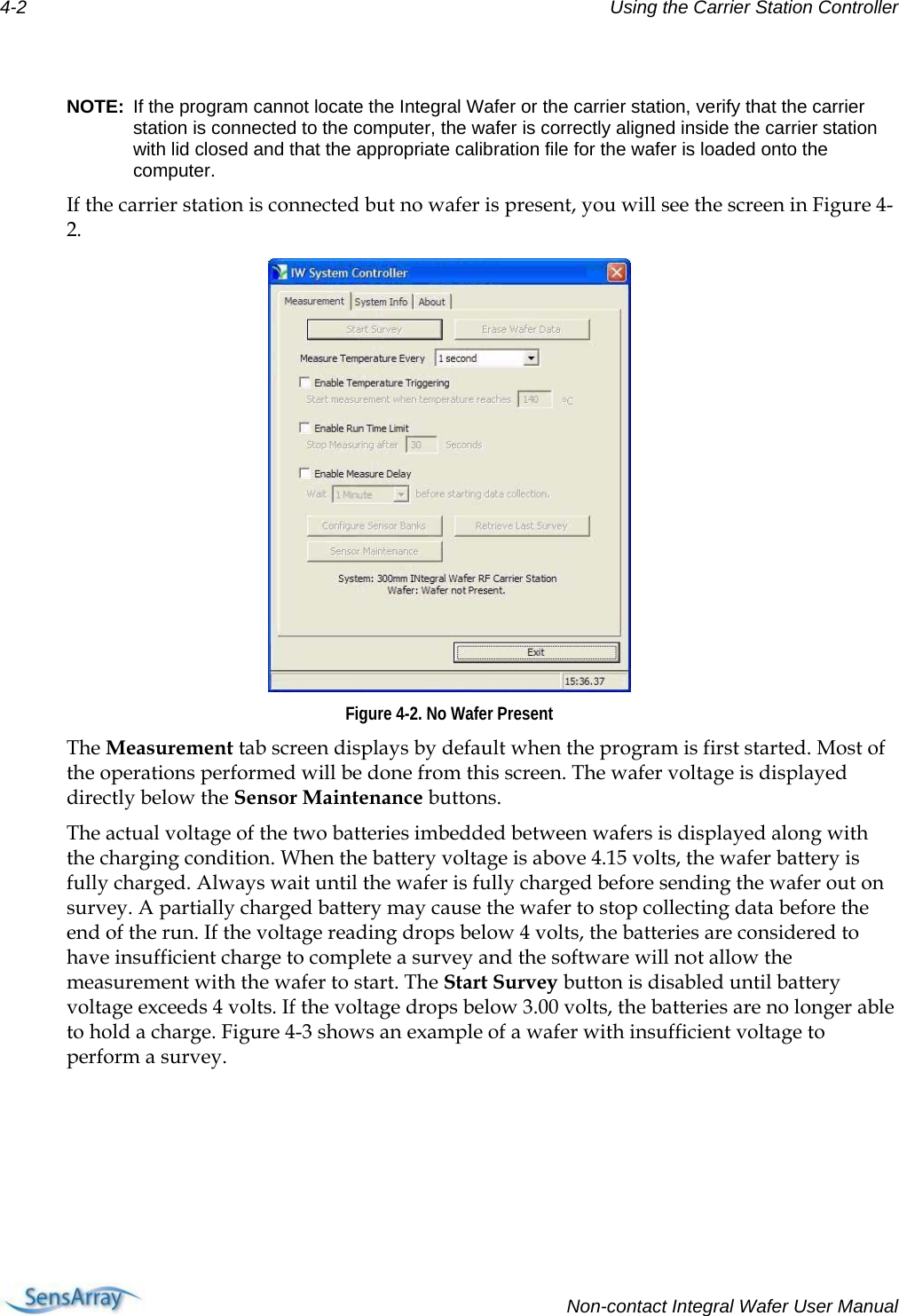 4-2  Using the Carrier Station Controller   NOTE:  If the program cannot locate the Integral Wafer or the carrier station, verify that the carrier station is connected to the computer, the wafer is correctly aligned inside the carrier station with lid closed and that the appropriate calibration file for the wafer is loaded onto the computer. If the carrier station is connected but no wafer is present, you will see the screen in Figure 4-2.   Figure 4-2. No Wafer Present The Measurement tab screen displays by default when the program is first started. Most of the operations performed will be done from this screen. The wafer voltage is displayed directly below the Sensor Maintenance buttons. The actual voltage of the two batteries imbedded between wafers is displayed along with the charging condition. When the battery voltage is above 4.15 volts, the wafer battery is fully charged. Always wait until the wafer is fully charged before sending the wafer out on survey. A partially charged battery may cause the wafer to stop collecting data before the end of the run. If the voltage reading drops below 4 volts, the batteries are considered to have insufficient charge to complete a survey and the software will not allow the measurement with the wafer to start. The Start Survey button is disabled until battery voltage exceeds 4 volts. If the voltage drops below 3.00 volts, the batteries are no longer able to hold a charge. Figure 4-3 shows an example of a wafer with insufficient voltage to perform a survey.   Non-contact Integral Wafer User Manual 