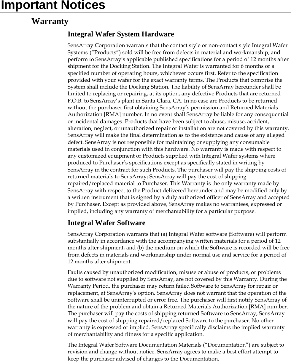  Important Notices Warranty Integral Wafer System Hardware SensArray Corporation warrants that the contact style or non-contact style Integral Wafer Systems (“Products”) sold will be free from defects in material and workmanship, and perform to SensArray’s applicable published specifications for a period of 12 months after shipment for the Docking Station. The Integral Wafer is warranted for 6 months or a specified number of operating hours, whichever occurs first. Refer to the specification provided with your wafer for the exact warranty terms. The Products that comprise the System shall include the Docking Station. The liability of SensArray hereunder shall be limited to replacing or repairing, at its option, any defective Products that are returned F.O.B. to SensArray’s plant in Santa Clara, CA. In no case are Products to be returned without the purchaser first obtaining SensArray’s permission and Returned Materials Authorization [RMA] number. In no event shall SensArray be liable for any consequential or incidental damages. Products that have been subject to abuse, misuse, accident, alteration, neglect, or unauthorized repair or installation are not covered by this warranty. SensArray will make the final determination as to the existence and cause of any alleged defect. SensArray is not responsible for maintaining or supplying any consumable materials used in conjunction with this hardware. No warranty is made with respect to any customized equipment or Products supplied with Integral Wafer systems where produced to Purchaser’s specifications except as specifically stated in writing by SensArray in the contract for such Products. The purchaser will pay the shipping costs of returned materials to SensArray; SensArray will pay the cost of shipping repaired/replaced material to Purchaser. This Warranty is the only warranty made by SensArray with respect to the Product delivered hereunder and may be modified only by a written instrument that is signed by a duly authorized officer of SensArray and accepted by Purchaser. Except as provided above, SensArray makes no warrantees, expressed or implied, including any warranty of merchantability for a particular purpose. Integral Wafer Software SensArray Corporation warrants that (a) Integral Wafer software (Software) will perform substantially in accordance with the accompanying written materials for a period of 12 months after shipment, and (b) the medium on which the Software is recorded will be free from defects in materials and workmanship under normal use and service for a period of 12 months after shipment. Faults caused by unauthorized modification, misuse or abuse of products, or problems due to software not supplied by SensArray, are not covered by this Warranty. During the Warranty Period, the purchaser may return failed Software to SensArray for repair or replacement, at SensArray’s option. SensArray does not warrant that the operation of the Software shall be uninterrupted or error free. The purchaser will first notify SensArray of the nature of the problem and obtain a Returned Materials Authorization [RMA] number. The purchaser will pay the costs of shipping returned Software to SensArray; SensArray will pay the cost of shipping repaired/replaced Software to the purchaser. No other warranty is expressed or implied. SensArray specifically disclaims the implied warranty of merchantability and fitness for a specific application. The Integral Wafer Software Documentation Materials (“Documentation”) are subject to revision and change without notice. SensArray agrees to make a best effort attempt to keep the purchaser advised of changes to the Documentation.  