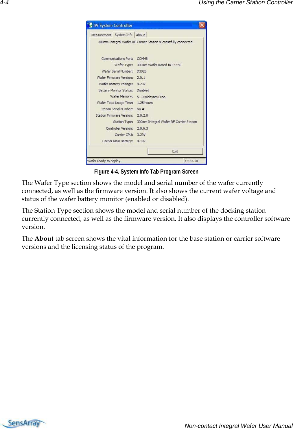 4-4  Using the Carrier Station Controller   Figure 4-4. System Info Tab Program Screen The Wafer Type section shows the model and serial number of the wafer currently connected, as well as the firmware version. It also shows the current wafer voltage and status of the wafer battery monitor (enabled or disabled).  The Station Type section shows the model and serial number of the docking station currently connected, as well as the firmware version. It also displays the controller software version. The About tab screen shows the vital information for the base station or carrier software versions and the licensing status of the program.   Non-contact Integral Wafer User Manual 
