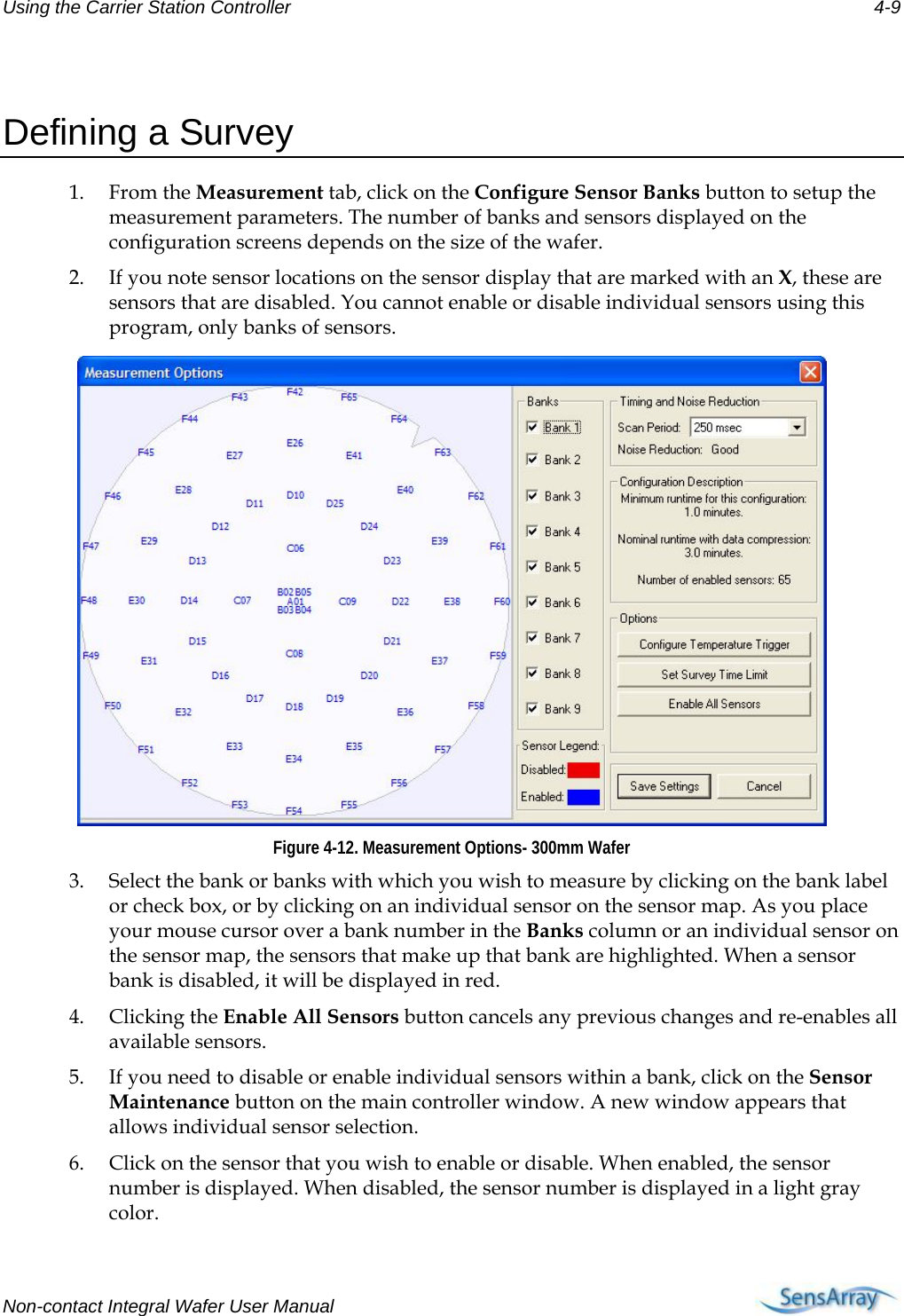 Using the Carrier Station Controller 4-9  Defining a Survey 1. From the Measurement tab, click on the Configure Sensor Banks button to setup the measurement parameters. The number of banks and sensors displayed on the configuration screens depends on the size of the wafer. 2. If you note sensor locations on the sensor display that are marked with an X, these are sensors that are disabled. You cannot enable or disable individual sensors using this program, only banks of sensors.  Figure 4-12. Measurement Options- 300mm Wafer 3. Select the bank or banks with which you wish to measure by clicking on the bank label or check box, or by clicking on an individual sensor on the sensor map. As you place your mouse cursor over a bank number in the Banks column or an individual sensor on the sensor map, the sensors that make up that bank are highlighted. When a sensor bank is disabled, it will be displayed in red. 4. Clicking the Enable All Sensors button cancels any previous changes and re-enables all available sensors. 5. If you need to disable or enable individual sensors within a bank, click on the Sensor Maintenance button on the main controller window. A new window appears that allows individual sensor selection. 6. Click on the sensor that you wish to enable or disable. When enabled, the sensor number is displayed. When disabled, the sensor number is displayed in a light gray color. Non-contact Integral Wafer User Manual      
