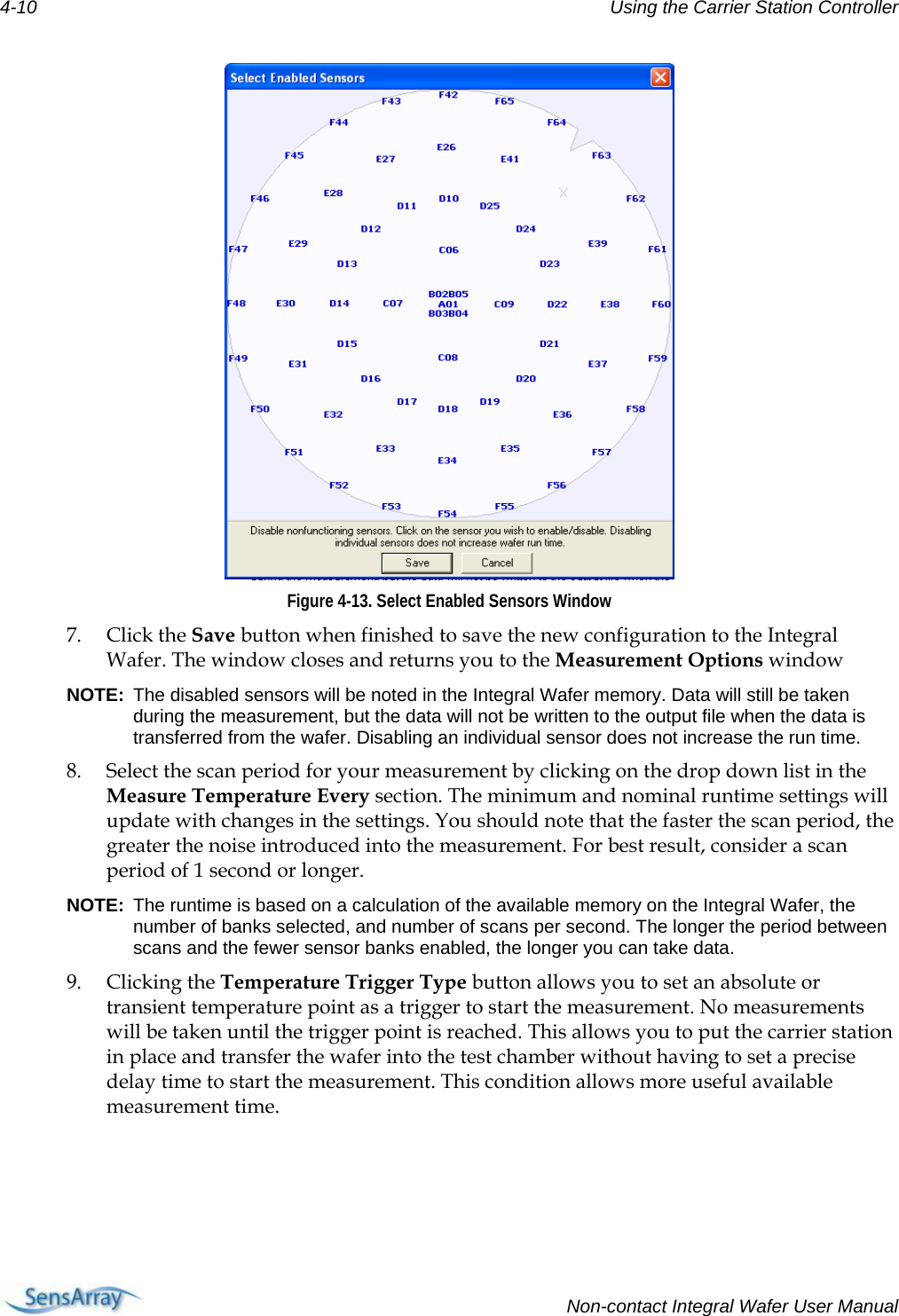 4-10  Using the Carrier Station Controller   Figure 4-13. Select Enabled Sensors Window 7. Click the Save button when finished to save the new configuration to the Integral Wafer. The window closes and returns you to the Measurement Options window NOTE:  The disabled sensors will be noted in the Integral Wafer memory. Data will still be taken during the measurement, but the data will not be written to the output file when the data is transferred from the wafer. Disabling an individual sensor does not increase the run time. 8. Select the scan period for your measurement by clicking on the drop down list in the Measure Temperature Every section. The minimum and nominal runtime settings will update with changes in the settings. You should note that the faster the scan period, the greater the noise introduced into the measurement. For best result, consider a scan period of 1 second or longer. NOTE:  The runtime is based on a calculation of the available memory on the Integral Wafer, the number of banks selected, and number of scans per second. The longer the period between scans and the fewer sensor banks enabled, the longer you can take data. 9. Clicking the Temperature Trigger Type button allows you to set an absolute or transient temperature point as a trigger to start the measurement. No measurements will be taken until the trigger point is reached. This allows you to put the carrier station in place and transfer the wafer into the test chamber without having to set a precise delay time to start the measurement. This condition allows more useful available measurement time.   Non-contact Integral Wafer User Manual 