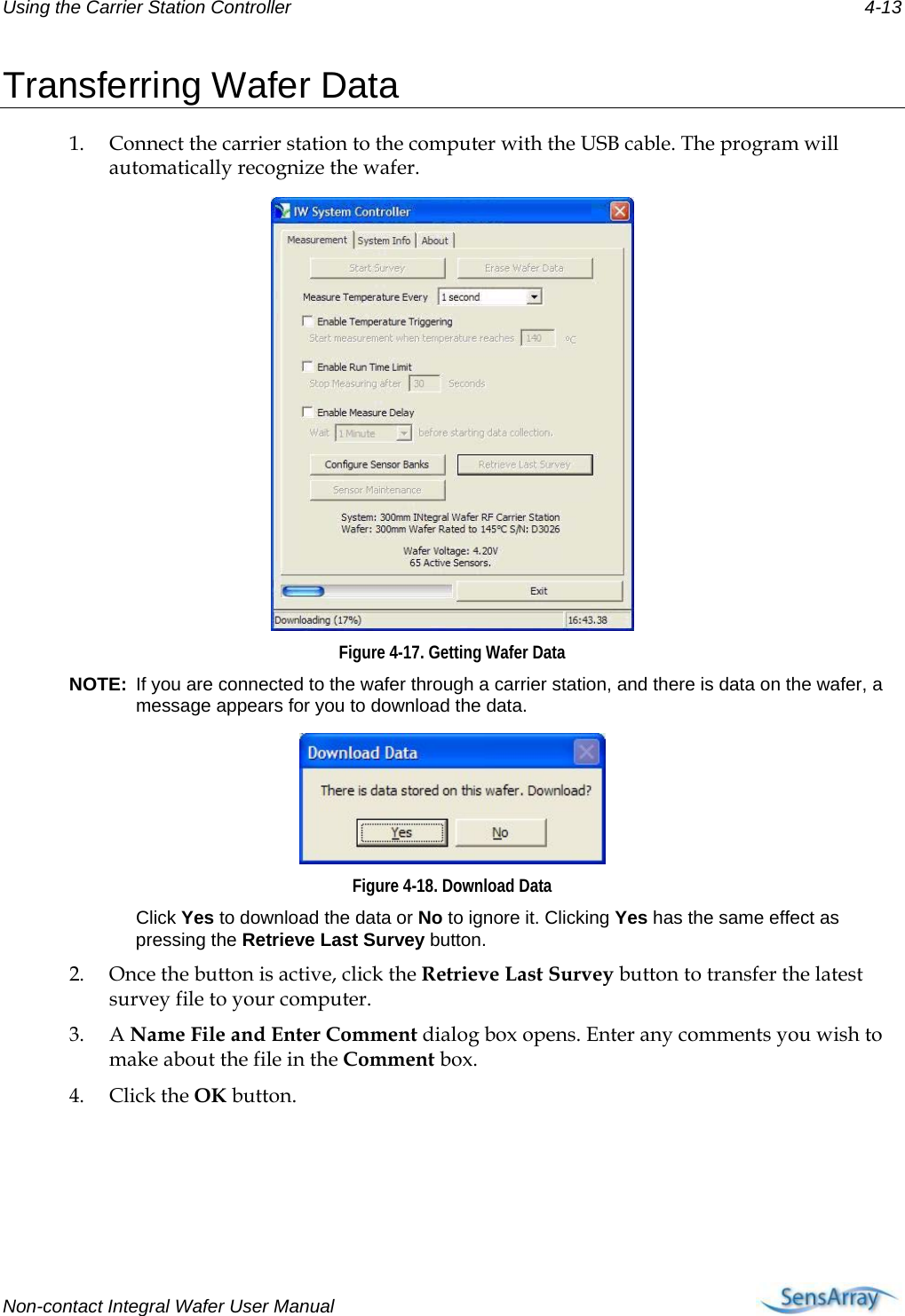 Using the Carrier Station Controller 4-13 Transferring Wafer Data 1. Connect the carrier station to the computer with the USB cable. The program will automatically recognize the wafer.  Figure 4-17. Getting Wafer Data NOTE:  If you are connected to the wafer through a carrier station, and there is data on the wafer, a message appears for you to download the data.  Figure 4-18. Download Data  Click Yes to download the data or No to ignore it. Clicking Yes has the same effect as pressing the Retrieve Last Survey button. 2. Once the button is active, click the Retrieve Last Survey button to transfer the latest survey file to your computer.  3. A Name File and Enter Comment dialog box opens. Enter any comments you wish to make about the file in the Comment box. 4. Click the OK button. Non-contact Integral Wafer User Manual      
