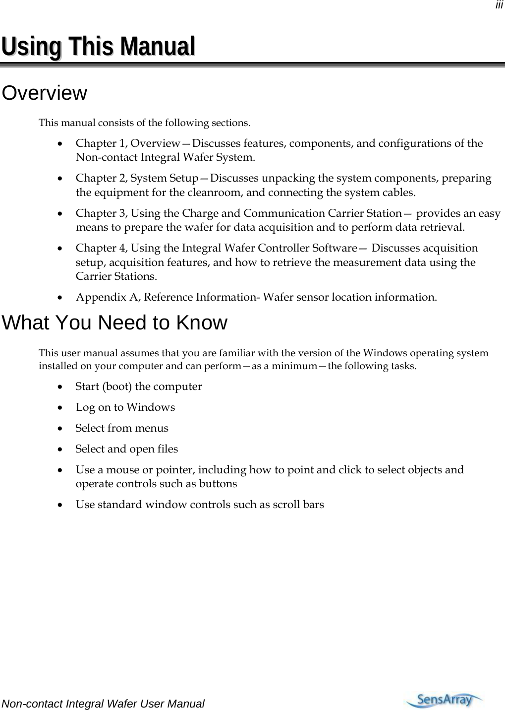 iii  UUssiinngg  TThhiiss  MMaannuuaall  Overview This manual consists of the following sections. • Chapter 1, Overview—Discusses features, components, and configurations of the Non-contact Integral Wafer System. • Chapter 2, System Setup—Discusses unpacking the system components, preparing the equipment for the cleanroom, and connecting the system cables. • Chapter 3, Using the Charge and Communication Carrier Station— provides an easy means to prepare the wafer for data acquisition and to perform data retrieval. • Chapter 4, Using the Integral Wafer Controller Software— Discusses acquisition setup, acquisition features, and how to retrieve the measurement data using the Carrier Stations. • Appendix A, Reference Information- Wafer sensor location information. What You Need to Know This user manual assumes that you are familiar with the version of the Windows operating system installed on your computer and can perform—as a minimum—the following tasks. • Start (boot) the computer • Log on to Windows • Select from menus • Select and open files • Use a mouse or pointer, including how to point and click to select objects and operate controls such as buttons • Use standard window controls such as scroll bars Non-contact Integral Wafer User Manual    