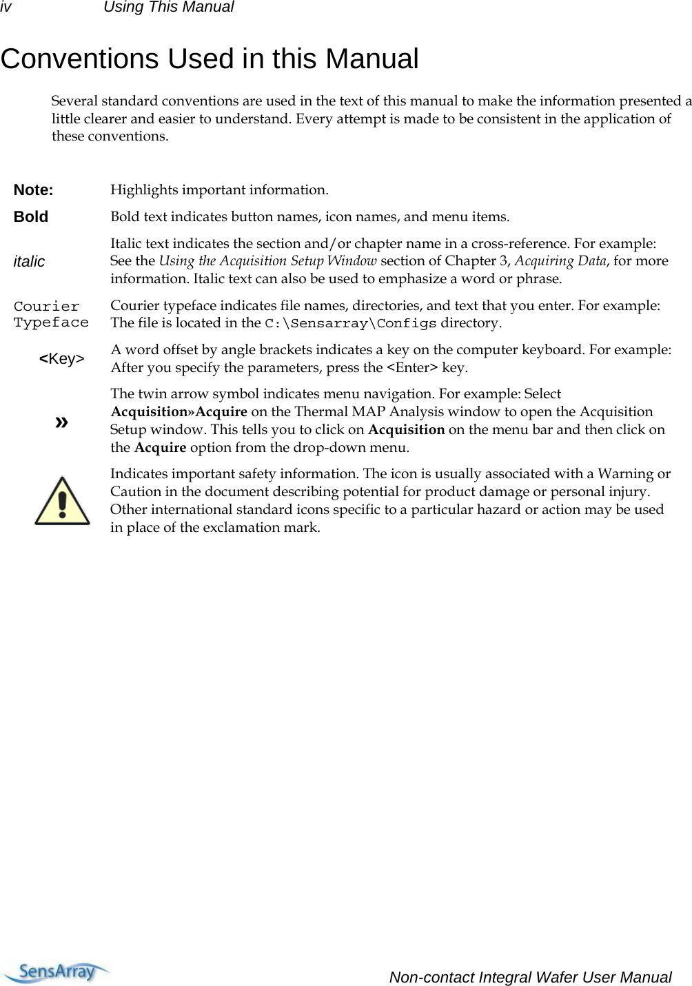 iv Using This Manual Conventions Used in this Manual Several standard conventions are used in the text of this manual to make the information presented a little clearer and easier to understand. Every attempt is made to be consistent in the application of these conventions.   Note:  Highlights important information. Bold  Bold text indicates button names, icon names, and menu items. italic  Italic text indicates the section and/or chapter name in a cross-reference. For example: See the Using the Acquisition Setup Window section of Chapter 3, Acquiring Data, for more information. Italic text can also be used to emphasize a word or phrase. Courier Typeface Courier typeface indicates file names, directories, and text that you enter. For example: The file is located in the C:\Sensarray\Configs directory. &lt;Key&gt;  A word offset by angle brackets indicates a key on the computer keyboard. For example: After you specify the parameters, press the &lt;Enter&gt; key. » The twin arrow symbol indicates menu navigation. For example: Select Acquisition»Acquire on the Thermal MAP Analysis window to open the Acquisition Setup window. This tells you to click on Acquisition on the menu bar and then click on the Acquire option from the drop-down menu.  Indicates important safety information. The icon is usually associated with a Warning or Caution in the document describing potential for product damage or personal injury. Other international standard icons specific to a particular hazard or action may be used in place of the exclamation mark.       Non-contact Integral Wafer User Manual  